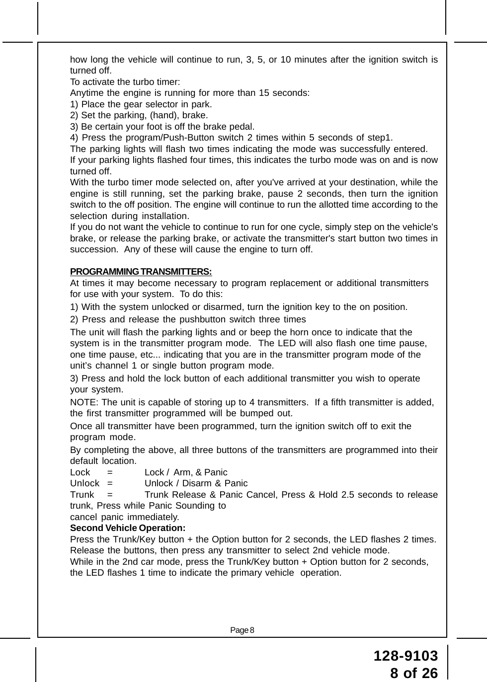 128-91038 of 26Page 8how long the vehicle will continue to run, 3, 5, or 10 minutes after the ignition switch isturned off.To activate the turbo timer:Anytime the engine is running for more than 15 seconds:1) Place the gear selector in park.2) Set the parking, (hand), brake.3) Be certain your foot is off the brake pedal.4) Press the program/Push-Button switch 2 times within 5 seconds of step1.The parking lights will flash two times indicating the mode was successfully entered.If your parking lights flashed four times, this indicates the turbo mode was on and is nowturned off.With the turbo timer mode selected on, after you&apos;ve arrived at your destination, while theengine is still running, set the parking brake, pause 2 seconds, then turn the ignitionswitch to the off position. The engine will continue to run the allotted time according to theselection during installation.If you do not want the vehicle to continue to run for one cycle, simply step on the vehicle&apos;sbrake, or release the parking brake, or activate the transmitter&apos;s start button two times insuccession.  Any of these will cause the engine to turn off.PROGRAMMING TRANSMITTERS:At times it may become necessary to program replacement or additional transmittersfor use with your system.  To do this:1) With the system unlocked or disarmed, turn the ignition key to the on position.2) Press and release the pushbutton switch three timesThe unit will flash the parking lights and or beep the horn once to indicate that thesystem is in the transmitter program mode.  The LED will also flash one time pause,one time pause, etc... indicating that you are in the transmitter program mode of theunit’s channel 1 or single button program mode.3) Press and hold the lock button of each additional transmitter you wish to operateyour system.NOTE: The unit is capable of storing up to 4 transmitters.  If a fifth transmitter is added,the first transmitter programmed will be bumped out.Once all transmitter have been programmed, turn the ignition switch off to exit theprogram mode.By completing the above, all three buttons of the transmitters are programmed into theirdefault location.Lock = Lock /  Arm, &amp; PanicUnlock = Unlock / Disarm &amp; PanicTrunk = Trunk Release &amp; Panic Cancel, Press &amp; Hold 2.5 seconds to releasetrunk, Press while Panic Sounding tocancel panic immediately.Second Vehicle Operation:Press the Trunk/Key button + the Option button for 2 seconds, the LED flashes 2 times.Release the buttons, then press any transmitter to select 2nd vehicle mode.While in the 2nd car mode, press the Trunk/Key button + Option button for 2 seconds,the LED flashes 1 time to indicate the primary vehicle  operation.