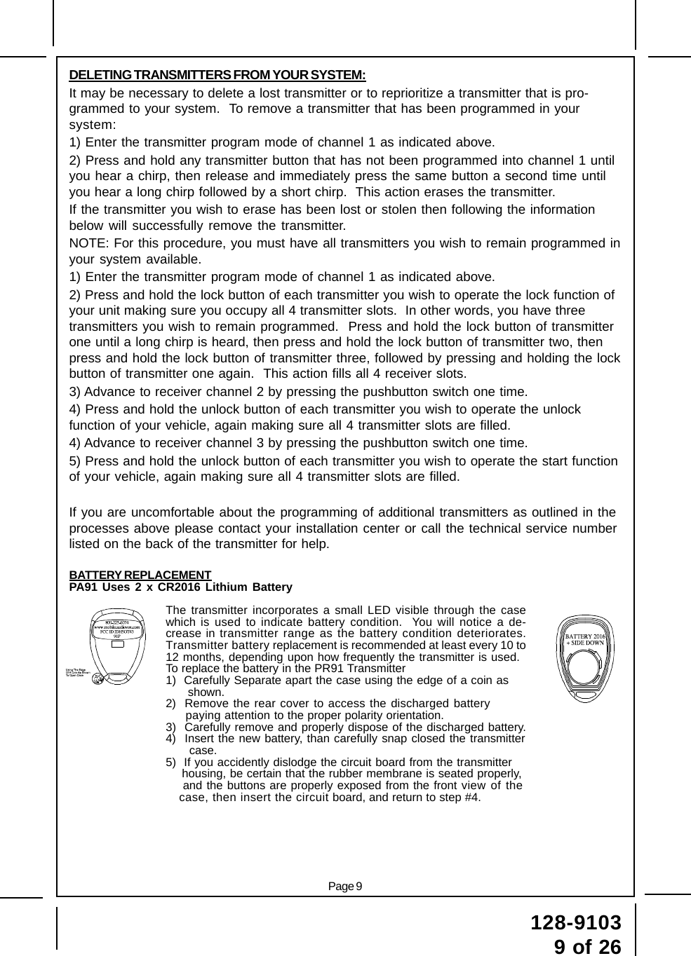 Page 9128-91039 of 26DELETING TRANSMITTERS FROM YOUR SYSTEM:It may be necessary to delete a lost transmitter or to reprioritize a transmitter that is pro-grammed to your system.  To remove a transmitter that has been programmed in yoursystem:1) Enter the transmitter program mode of channel 1 as indicated above.2) Press and hold any transmitter button that has not been programmed into channel 1 untilyou hear a chirp, then release and immediately press the same button a second time untilyou hear a long chirp followed by a short chirp.  This action erases the transmitter.If the transmitter you wish to erase has been lost or stolen then following the informationbelow will successfully remove the transmitter.NOTE: For this procedure, you must have all transmitters you wish to remain programmed inyour system available.1) Enter the transmitter program mode of channel 1 as indicated above.2) Press and hold the lock button of each transmitter you wish to operate the lock function ofyour unit making sure you occupy all 4 transmitter slots.  In other words, you have threetransmitters you wish to remain programmed.  Press and hold the lock button of transmitterone until a long chirp is heard, then press and hold the lock button of transmitter two, thenpress and hold the lock button of transmitter three, followed by pressing and holding the lockbutton of transmitter one again.  This action fills all 4 receiver slots.3) Advance to receiver channel 2 by pressing the pushbutton switch one time.4) Press and hold the unlock button of each transmitter you wish to operate the unlockfunction of your vehicle, again making sure all 4 transmitter slots are filled.4) Advance to receiver channel 3 by pressing the pushbutton switch one time.5) Press and hold the unlock button of each transmitter you wish to operate the start functionof your vehicle, again making sure all 4 transmitter slots are filled.If you are uncomfortable about the programming of additional transmitters as outlined in theprocesses above please contact your installation center or call the technical service numberlisted on the back of the transmitter for help.BATTERY REPLACEMENTPA91 Uses 2 x CR2016 Lithium BatteryThe transmitter incorporates a small LED visible through the casewhich is used to indicate battery condition.  You will notice a de-crease in transmitter range as the battery condition deteriorates.Transmitter battery replacement is recommended at least every 10 to12 months, depending upon how frequently the transmitter is used.To replace the battery in the PR91 Transmitter1)  Carefully Separate apart the case using the edge of a coin as   shown.2)  Remove the rear cover to access the discharged battery   paying attention to the proper polarity orientation.3)  Carefully remove and properly dispose of the discharged battery.4)  Insert the new battery, than carefully snap closed the transmitter    case.5)  If you accidently dislodge the circuit board from the transmitter  housing, be certain that the rubber membrane is seated properly,  and the buttons are properly exposed from the front view of the                        case, then insert the circuit board, and return to step #4.