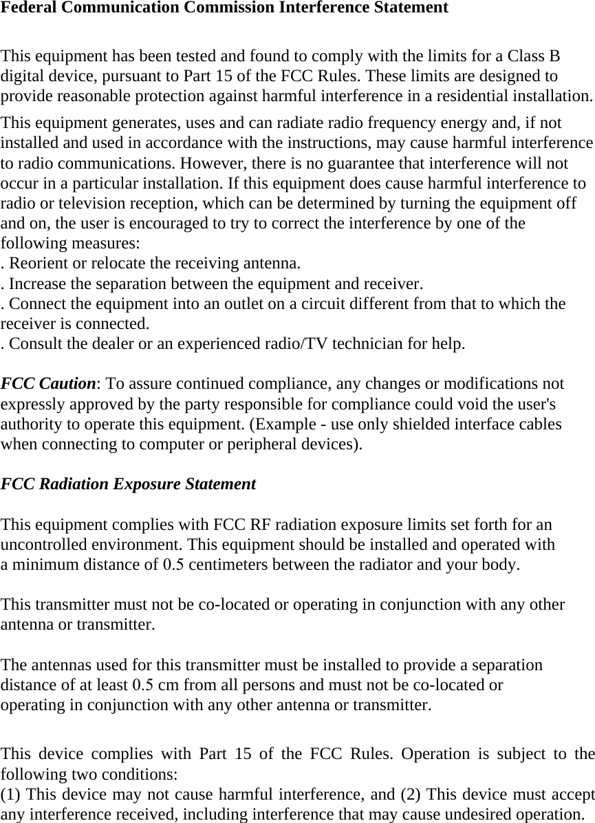 Federal Communication Commission Interference Statement This equipment has been tested and found to comply with the limits for a Class B digital device, pursuant to Part 15 of the FCC Rules. These limits are designed to provide reasonable protection against harmful interference in a residential installation. This equipment generates, uses and can radiate radio frequency energy and, if not installed and used in accordance with the instructions, may cause harmful interference to radio communications. However, there is no guarantee that interference will not occur in a particular installation. If this equipment does cause harmful interference to radio or television reception, which can be determined by turning the equipment off and on, the user is encouraged to try to correct the interference by one of the following measures: . Reorient or relocate the receiving antenna. . Increase the separation between the equipment and receiver. . Connect the equipment into an outlet on a circuit different from that to which the receiver is connected. . Consult the dealer or an experienced radio/TV technician for help. FCC Caution: To assure continued compliance, any changes or modifications not expressly approved by the party responsible for compliance could void the user&apos;s authority to operate this equipment. (Example - use only shielded interface cables when connecting to computer or peripheral devices). FCC Radiation Exposure Statement This equipment complies with FCC RF radiation exposure limits set forth for an uncontrolled environment. This equipment should be installed and operated with a minimum distance of 0.5 centimeters between the radiator and your body. This transmitter must not be co-located or operating in conjunction with any other antenna or transmitter. The antennas used for this transmitter must be installed to provide a separation distance of at least 0.5 cm from all persons and must not be co-located or operating in conjunction with any other antenna or transmitter. This device complies with Part 15 of the FCC Rules. Operation is subject to the following two conditions: (1) This device may not cause harmful interference, and (2) This device must accept any interference received, including interference that may cause undesired operation. 