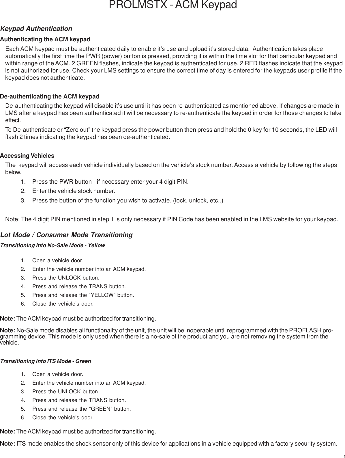 1Keypad AuthenticationAuthenticating the ACM keypadEach ACM keypad must be authenticated daily to enable it’s use and upload it’s stored data.  Authentication takes placeautomatically the first time the PWR (power) button is pressed, providing it is within the time slot for that particular keypad andwithin range of the ACM. 2 GREEN flashes, indicate the keypad is authenticated for use, 2 RED flashes indicate that the keypadis not authorized for use. Check your LMS settings to ensure the correct time of day is entered for the keypads user profile if thekeypad does not authenticate.De-authenticating the ACM keypadDe-authenticating the keypad will disable it’s use until it has been re-authenticated as mentioned above. If changes are made inLMS after a keypad has been authenticated it will be necessary to re-authenticate the keypad in order for those changes to takeeffect.To De-authenticate or “Zero out” the keypad press the power button then press and hold the 0 key for 10 seconds, the LED willflash 2 times indicating the keypad has been de-authenticated.Accessing VehiclesThe  keypad will access each vehicle individually based on the vehicle’s stock number. Access a vehicle by following the stepsbelow.1. Press the PWR button - if necessary enter your 4 digit PIN.2. Enter the vehicle stock number.3. Press the button of the function you wish to activate. (lock, unlock, etc..)Note: The 4 digit PIN mentioned in step 1 is only necessary if PIN Code has been enabled in the LMS website for your keypad.PROLMSTX - ACM KeypadTransitioning into No-Sale Mode - Yellow1. Open a vehicle door.2. Enter the vehicle number into an ACM keypad.3. Press the UNLOCK button.4. Press and release the TRANS button.5. Press and release the “YELLOW” button.6. Close the vehicle’s door.Note: The ACM keypad must be authorized for transitioning.Note: No-Sale mode disables all functionality of the unit, the unit will be inoperable until reprogrammed with the PROFLASH pro-gramming device. This mode is only used when there is a no-sale of the product and you are not removing the system from thevehicle.Transitioning into ITS Mode - Green1. Open a vehicle door.2. Enter the vehicle number into an ACM keypad.3. Press the UNLOCK button.4. Press and release the TRANS button.5. Press and release the “GREEN” button.6. Close the vehicle’s door.Note: The ACM keypad must be authorized for transitioning.Note: ITS mode enables the shock sensor only of this device for applications in a vehicle equipped with a factory security system.Lot Mode / Consumer Mode Transitioning