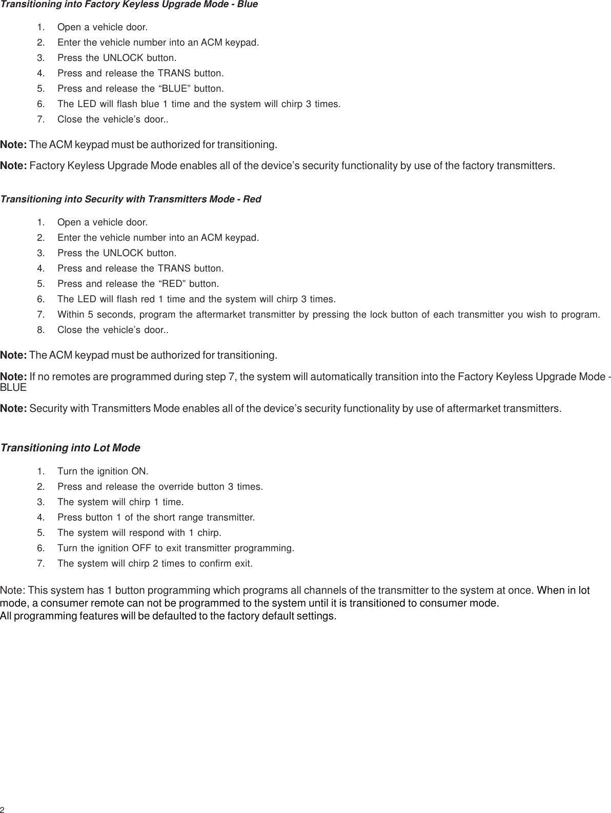 2Transitioning into Factory Keyless Upgrade Mode - Blue1. Open a vehicle door.2. Enter the vehicle number into an ACM keypad.3. Press the UNLOCK button.4. Press and release the TRANS button.5. Press and release the “BLUE” button.6. The LED will flash blue 1 time and the system will chirp 3 times.7. Close the vehicle’s door..Note: The ACM keypad must be authorized for transitioning.Note: Factory Keyless Upgrade Mode enables all of the device’s security functionality by use of the factory transmitters.Transitioning into Security with Transmitters Mode - Red1. Open a vehicle door.2. Enter the vehicle number into an ACM keypad.3. Press the UNLOCK button.4. Press and release the TRANS button.5. Press and release the “RED” button.6. The LED will flash red 1 time and the system will chirp 3 times.7. Within 5 seconds, program the aftermarket transmitter by pressing the lock button of each transmitter you wish to program.8. Close the vehicle’s door..Note: The ACM keypad must be authorized for transitioning.Note: If no remotes are programmed during step 7, the system will automatically transition into the Factory Keyless Upgrade Mode -BLUENote: Security with Transmitters Mode enables all of the device’s security functionality by use of aftermarket transmitters.Transitioning into Lot Mode1. Turn the ignition ON.2. Press and release the override button 3 times.3. The system will chirp 1 time.4. Press button 1 of the short range transmitter.5. The system will respond with 1 chirp.6. Turn the ignition OFF to exit transmitter programming.7. The system will chirp 2 times to confirm exit.Note: This system has 1 button programming which programs all channels of the transmitter to the system at once. When in lotmode, a consumer remote can not be programmed to the system until it is transitioned to consumer mode.All programming features will be defaulted to the factory default settings.