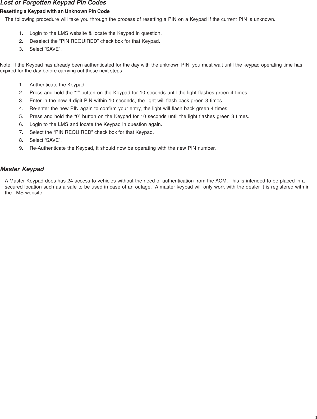 3Lost or Forgotten Keypad Pin CodesResetting a Keypad with an Unknown Pin CodeThe following procedure will take you through the process of resetting a PIN on a Keypad if the current PIN is unknown.1. Login to the LMS website &amp; locate the Keypad in question.2. Deselect the “PIN REQUIRED” check box for that Keypad.3. Select “SAVE”.Note: If the Keypad has already been authenticated for the day with the unknown PIN, you must wait until the keypad operating time hasexpired for the day before carrying out these next steps:1. Authenticate the Keypad.2. Press and hold the “*” button on the Keypad for 10 seconds until the light flashes green 4 times.3. Enter in the new 4 digit PIN within 10 seconds, the light will flash back green 3 times.4. Re-enter the new PIN again to confirm your entry, the light will flash back green 4 times.5. Press and hold the “0” button on the Keypad for 10 seconds until the light flashes green 3 times.6. Login to the LMS and locate the Keypad in question again.7. Select the “PIN REQUIRED” check box for that Keypad.8. Select “SAVE”.9. Re-Authenticate the Keypad, it should now be operating with the new PIN number.Master KeypadA Master Keypad does has 24 access to vehicles without the need of authentication from the ACM. This is intended to be placed in asecured location such as a safe to be used in case of an outage.  A master keypad will only work with the dealer it is registered with inthe LMS website.