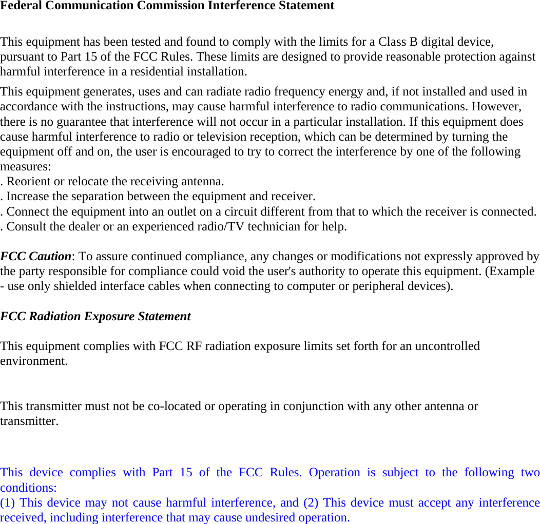 Federal Communication Commission Interference Statement  This equipment has been tested and found to comply with the limits for a Class B digital device, pursuant to Part 15 of the FCC Rules. These limits are designed to provide reasonable protection against harmful interference in a residential installation. This equipment generates, uses and can radiate radio frequency energy and, if not installed and used in accordance with the instructions, may cause harmful interference to radio communications. However, there is no guarantee that interference will not occur in a particular installation. If this equipment does cause harmful interference to radio or television reception, which can be determined by turning the equipment off and on, the user is encouraged to try to correct the interference by one of the following measures: . Reorient or relocate the receiving antenna. . Increase the separation between the equipment and receiver. . Connect the equipment into an outlet on a circuit different from that to which the receiver is connected. . Consult the dealer or an experienced radio/TV technician for help.  FCC Caution: To assure continued compliance, any changes or modifications not expressly approved by the party responsible for compliance could void the user&apos;s authority to operate this equipment. (Example - use only shielded interface cables when connecting to computer or peripheral devices).  FCC Radiation Exposure Statement  This equipment complies with FCC RF radiation exposure limits set forth for an uncontrolled environment.   This transmitter must not be co-located or operating in conjunction with any other antenna or transmitter.   This device complies with Part 15 of the FCC Rules. Operation is subject to the following two conditions: (1) This device may not cause harmful interference, and (2) This device must accept any interference received, including interference that may cause undesired operation.  