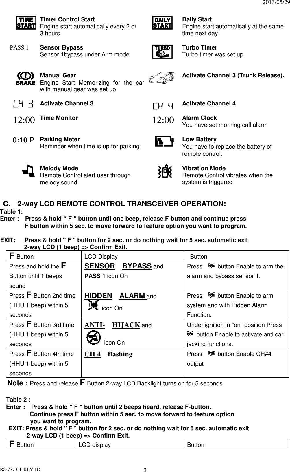                                                                              2013/05/29 RS-777 OP REV 1D 3  Timer Control Start Engine start automatically every 2 or   3 hours.   Daily Start Engine start automatically at the same time next day  PASS 1    Sensor Bypass Sensor 1bypass under Arm mode   Turbo Timer Turbo timer was set up    Manual Gear Engine  Start  Memorizing  for  the  car with manual gear was set up   Activate Channel 3 (Trunk Release).  Activate Channel 3   Activate Channel 4 12:00 Time Monitor  12:00 Alarm Clock You have set morning call alarm     0:10 P Parking Meter Reminder when time is up for parking  Low Battery You have to replace the battery of remote control.   Melody Mode Remote Control alert user through melody sound    Vibration Mode Remote Control vibrates when the system is triggered     C.    2-way LCD REMOTE CONTROL TRANSCEIVER OPERATION: Table 1:   Enter :    Press &amp; hold “ F “ button until one beep, release F-button and continue press   F button within 5 sec. to move forward to feature option you want to program.    EXIT:      Press &amp; hold &quot; F &quot; button for 2 sec. or do nothing wait for 5 sec. automatic exit     2-way LCD (1 beep) =&gt; Confirm Exit. F Button LCD Display Button Press and hold the F Button until 1 beeps sound SENSOR    BYPASS and     PASS 1 icon On Press      button Enable to arm the alarm and bypass sensor 1. Press F Button 2nd time (HHU 1 beep) within 5 seconds HIDDEN    ALARM and     icon On Press      button Enable to arm system and with Hidden Alarm Function. Press F Button 3rd time (HHU 1 beep) within 5 seconds ANTI-    HIJACK and  icon On Under ignition in &quot;on&quot; position Press     button Enable to activate anti car jacking functions.   Press F Button 4th time (HHU 1 beep) within 5 seconds CH 4    flashing   Press      button Enable CH#4 output   Note : Press and release F Button 2-way LCD Backlight turns on for 5 seconds      Table 2 :   Enter :    Press &amp; hold “ F “ button until 2 beeps heard, release F-button. Continue press F button within 5 sec. to move forward to feature option   you want to program.   EXIT: Press &amp; hold &quot; F &quot; button for 2 sec. or do nothing wait for 5 sec. automatic exit     2-way LCD (1 beep) =&gt; Confirm Exit. F Button LCD display Button 