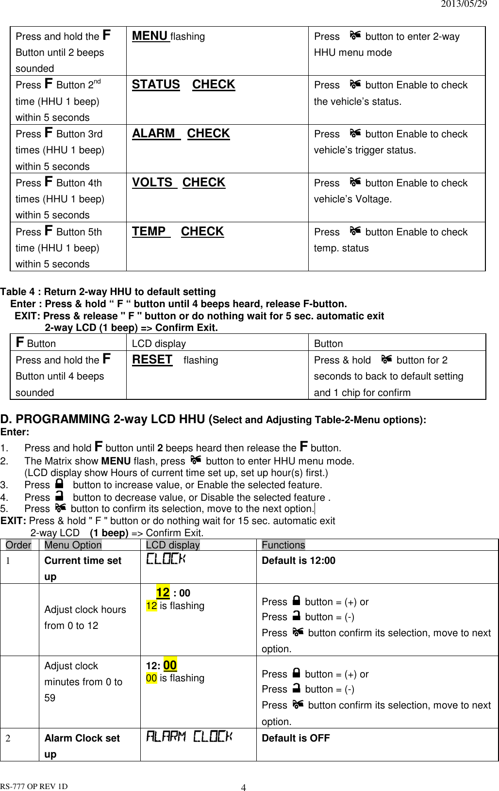                                                                              2013/05/29 RS-777 OP REV 1D 4 Press and hold the F Button until 2 beeps sounded MENU flashing  Press      button to enter 2-way HHU menu mode Press F Button 2nd time (HHU 1 beep) within 5 seconds STATUS    CHECK  Press      button Enable to check the vehicle’s status.   Press F Button 3rd times (HHU 1 beep) within 5 seconds ALARM    CHECK   Press      button Enable to check vehicle’s trigger status. Press F Button 4th times (HHU 1 beep) within 5 seconds VOLTS   CHECK   Press      button Enable to check vehicle’s Voltage. Press F Button 5th time (HHU 1 beep) within 5 seconds TEMP   CHECK   Press      button Enable to check     temp. status    Table 4 : Return 2-way HHU to default setting   Enter : Press &amp; hold “ F “ button until 4 beeps heard, release F-button. EXIT: Press &amp; release &quot; F &quot; button or do nothing wait for 5 sec. automatic exit     2-way LCD (1 beep) =&gt; Confirm Exit. F Button LCD display Button Press and hold the F Button until 4 beeps sounded RESET  flashing  Press &amp; hold      button for 2 seconds to back to default setting and 1 chip for confirm    D. PROGRAMMING 2-way LCD HHU (Select and Adjusting Table-2-Menu options): Enter: 1.  Press and hold F button until 2 beeps heard then release the F button.   2.  The Matrix show MENU flash, press   button to enter HHU menu mode. (LCD display show Hours of current time set up, set up hour(s) first.)   3.  Press      button to increase value, or Enable the selected feature. 4.  Press     button to decrease value, or Disable the selected feature . 5.  Press   button to confirm its selection, move to the next option.  EXIT: Press &amp; hold &quot; F &quot; button or do nothing wait for 15 sec. automatic exit     2-way LCD    (1 beep) =&gt; Confirm Exit. Order Menu Option  LCD display  Functions 1  Current time set up     Default is 12:00    Adjust clock hours from 0 to 12    12 : 00 12 is flashing  Press    button = (+) or   Press    button = (-)   Press    button confirm its selection, move to next option.  Adjust clock minutes from 0 to 59 12: 00 00 is flashing  Press    button = (+) or   Press    button = (-) Press    button confirm its selection, move to next option. 2  Alarm Clock set up   Default is OFF 