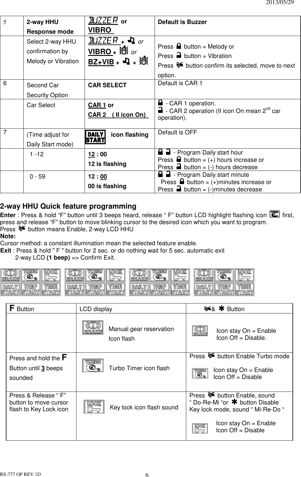                                                                              2013/05/29 RS-777 OP REV 1D 6 5  2-way HHU Response mode     or VIBRO   Default is Buzzer   Select 2-way HHU confirmation by Melody or Vibration      +    or VIBRO +   or BZ+VIB +    +    Press    button = Melody or   Press    button = Vibration Press    button confirm its selected, move to next option. 6  Second Car Security Option   CAR SELECT    Default is CAR 1    Car Select  CAR 1 or   CAR 2    ( II icon On)      - CAR 1 operation.   - CAR 2 operation (II icon On mean 2nd car operation). 7  (Time adjust for   Daily Start mode)   icon flashing  Default is OFF    1 -12  12 : 00 12 is flashing     - Program Daily start hour Press    button = (+) hours increase or   Press    button = (-) hours decrease    0 - 59  12 : 00 00 is flashing     - Program Daily start minute   Press    button = (+)minutes increase or   Press    button = (-)minutes decrease    2-way HHU Quick feature programming   Enter : Press &amp; hold “F” button until 3 beeps heard, release “ F” button LCD highlight flashing icon    first, press and release “F” button to move blinking cursor to the desired icon which you want to program. Press    button means Enable, 2-way LCD HHU   Note:   Cursor method: a constant illumination mean the selected feature enable.   Exit : Press &amp; hold &quot; F &quot; button for 2 sec. or do nothing wait for 5 sec. automatic exit     2-way LCD (1 beep) =&gt; Confirm Exit.                   F Button LCD display  &amp;    Button     Manual gear reservation       Icon flash    Icon stay On = Enable   Icon Off = Disable.  Press and hold the F Button until 3 beeps sounded  Turbo Timer icon flash   Press    button Enable Turbo mode     Icon stay On = Enable Icon Off = Disable Press &amp; Release “ F” button to move cursor flash to Key Lock icon  Key lock icon flash sound  Press    button Enable, sound “ Do-Re-Mi “or    button Disable Key lock mode, sound “ Mi-Re-Do “          Icon stay On = Enable   Icon Off = Disable  