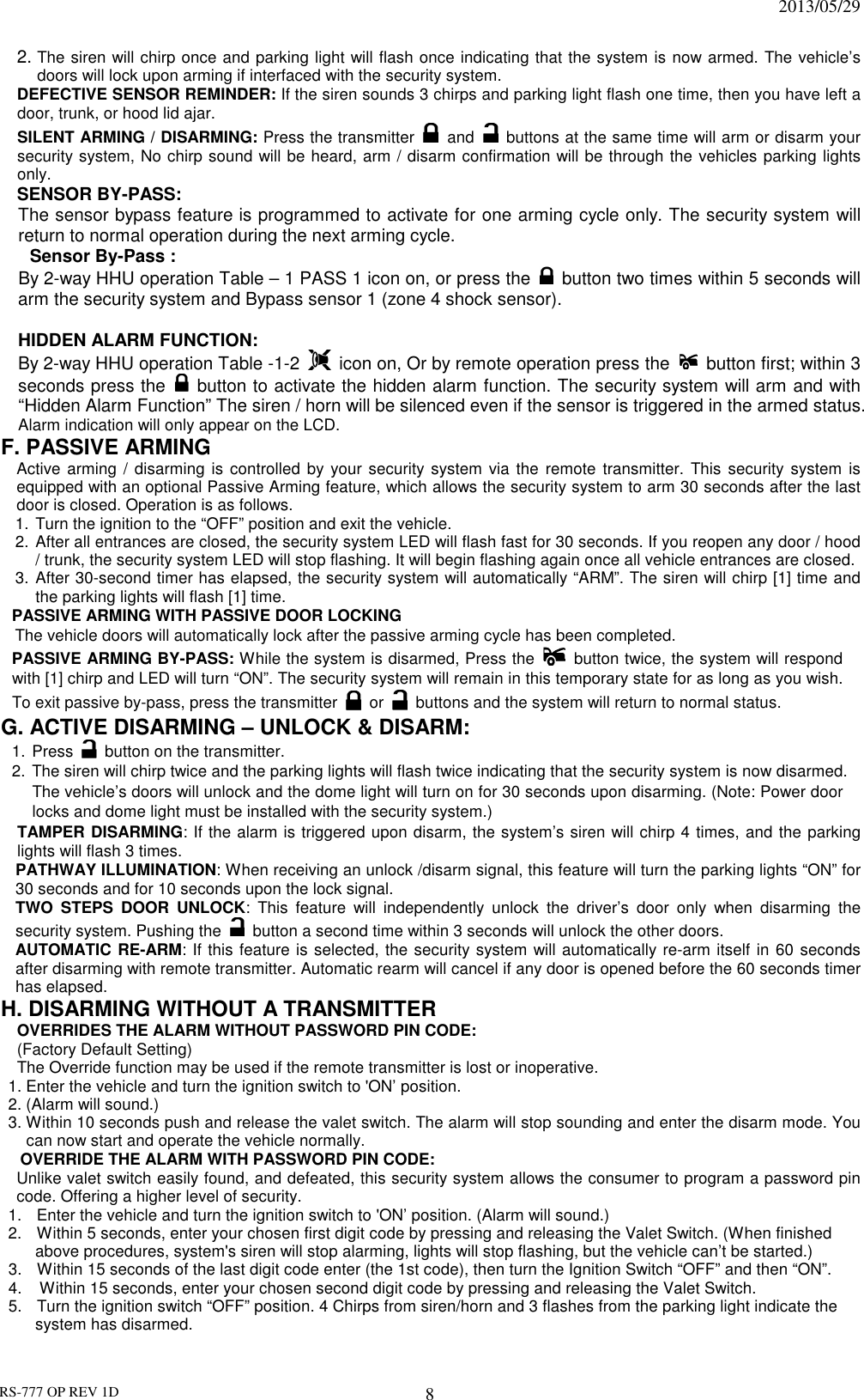                                                                              2013/05/29 RS-777 OP REV 1D 8 2. The siren will chirp once and parking light will flash once indicating that the system is now armed. The vehicle’s doors will lock upon arming if interfaced with the security system. DEFECTIVE SENSOR REMINDER: If the siren sounds 3 chirps and parking light flash one time, then you have left a door, trunk, or hood lid ajar. SILENT ARMING / DISARMING: Press the transmitter  and    buttons at the same time will arm or disarm your security system, No chirp sound will be heard, arm / disarm confirmation will be through the vehicles parking lights only. SENSOR BY-PASS:   The sensor bypass feature is programmed to activate for one arming cycle only. The security system will return to normal operation during the next arming cycle. Sensor By-Pass :   By 2-way HHU operation Table – 1 PASS 1 icon on, or press the   button two times within 5 seconds will arm the security system and Bypass sensor 1 (zone 4 shock sensor).    HIDDEN ALARM FUNCTION:   By 2-way HHU operation Table -1-2    icon on, Or by remote operation press the   button first; within 3 seconds press the   button to activate the hidden alarm function. The security system will arm and with “Hidden Alarm Function” The siren / horn will be silenced even if the sensor is triggered in the armed status. Alarm indication will only appear on the LCD. F. PASSIVE ARMING Active arming  / disarming is  controlled by your security  system  via the  remote  transmitter.  This  security system  is equipped with an optional Passive Arming feature, which allows the security system to arm 30 seconds after the last door is closed. Operation is as follows.   1. Turn the ignition to the “OFF” position and exit the vehicle. 2. After all entrances are closed, the security system LED will flash fast for 30 seconds. If you reopen any door / hood / trunk, the security system LED will stop flashing. It will begin flashing again once all vehicle entrances are closed. 3. After 30-second timer has elapsed, the security system will automatically “ARM”. The siren will chirp [1] time and the parking lights will flash [1] time. PASSIVE ARMING WITH PASSIVE DOOR LOCKING       The vehicle doors will automatically lock after the passive arming cycle has been completed. PASSIVE ARMING BY-PASS: While the system is disarmed, Press the  button twice, the system will respond with [1] chirp and LED will turn “ON”. The security system will remain in this temporary state for as long as you wish. To exit passive by-pass, press the transmitter    or    buttons and the system will return to normal status.  G. ACTIVE DISARMING – UNLOCK &amp; DISARM: 1. Press    button on the transmitter. 2. The siren will chirp twice and the parking lights will flash twice indicating that the security system is now disarmed. The vehicle’s doors will unlock and the dome light will turn on for 30 seconds upon disarming. (Note: Power door locks and dome light must be installed with the security system.) TAMPER DISARMING: If the alarm is triggered upon disarm, the system’s siren will chirp 4 times, and the parking lights will flash 3 times. PATHWAY ILLUMINATION: When receiving an unlock /disarm signal, this feature will turn the parking lights “ON” for 30 seconds and for 10 seconds upon the lock signal. TWO  STEPS  DOOR  UNLOCK:  This  feature  will  independently  unlock  the  driver’s  door  only  when  disarming  the security system. Pushing the    button a second time within 3 seconds will unlock the other doors.   AUTOMATIC RE-ARM: If this feature is selected, the security system will automatically re-arm itself in 60 seconds after disarming with remote transmitter. Automatic rearm will cancel if any door is opened before the 60 seconds timer has elapsed. H. DISARMING WITHOUT A TRANSMITTER OVERRIDES THE ALARM WITHOUT PASSWORD PIN CODE:   (Factory Default Setting) The Override function may be used if the remote transmitter is lost or inoperative. 1. Enter the vehicle and turn the ignition switch to &apos;ON’ position.   2. (Alarm will sound.) 3. Within 10 seconds push and release the valet switch. The alarm will stop sounding and enter the disarm mode. You can now start and operate the vehicle normally. OVERRIDE THE ALARM WITH PASSWORD PIN CODE:  Unlike valet switch easily found, and defeated, this security system allows the consumer to program a password pin code. Offering a higher level of security. 1.  Enter the vehicle and turn the ignition switch to &apos;ON’ position. (Alarm will sound.) 2.  Within 5 seconds, enter your chosen first digit code by pressing and releasing the Valet Switch. (When finished above procedures, system&apos;s siren will stop alarming, lights will stop flashing, but the vehicle can’t be started.) 3.  Within 15 seconds of the last digit code enter (the 1st code), then turn the Ignition Switch “OFF” and then “ON”. 4.    Within 15 seconds, enter your chosen second digit code by pressing and releasing the Valet Switch. 5.  Turn the ignition switch “OFF” position. 4 Chirps from siren/horn and 3 flashes from the parking light indicate the system has disarmed. 