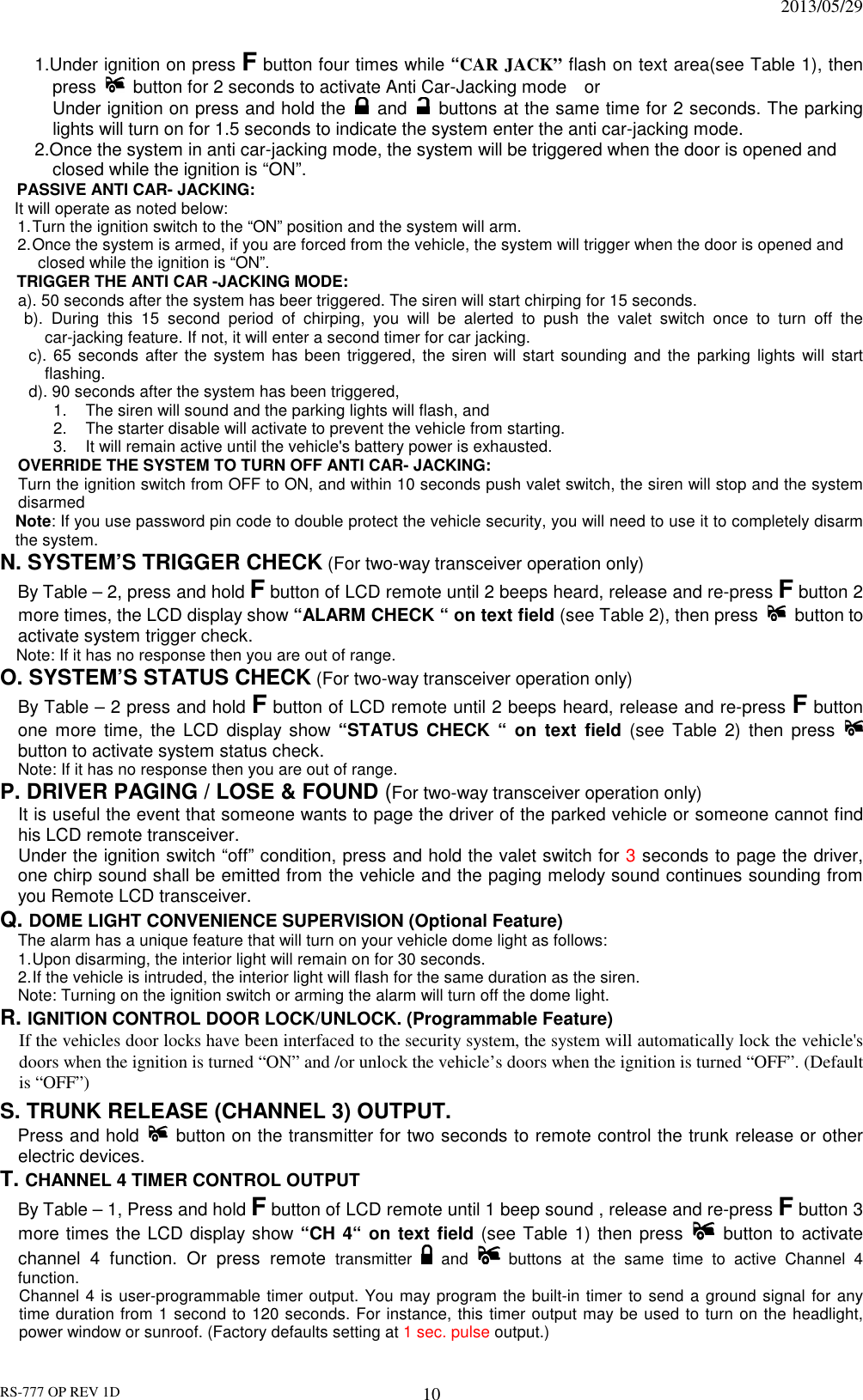                                                                              2013/05/29 RS-777 OP REV 1D 10 1.Under ignition on press F button four times while “CAR JACK” flash on text area(see Table 1), then press    button for 2 seconds to activate Anti Car-Jacking mode    or   Under ignition on press and hold the   and    buttons at the same time for 2 seconds. The parking lights will turn on for 1.5 seconds to indicate the system enter the anti car-jacking mode.   2.Once the system in anti car-jacking mode, the system will be triggered when the door is opened and closed while the ignition is “ON”. PASSIVE ANTI CAR- JACKING: It will operate as noted below: 1. Turn the ignition switch to the “ON” position and the system will arm. 2. Once the system is armed, if you are forced from the vehicle, the system will trigger when the door is opened and closed while the ignition is “ON”. TRIGGER THE ANTI CAR -JACKING MODE: a). 50 seconds after the system has beer triggered. The siren will start chirping for 15 seconds.   b).  During  this  15  second  period  of  chirping,  you  will  be  alerted  to  push  the  valet  switch  once  to  turn  off  the car-jacking feature. If not, it will enter a second timer for car jacking. c). 65 seconds  after the system has been triggered, the  siren  will start sounding  and  the parking  lights  will  start flashing. d). 90 seconds after the system has been triggered,   1.  The siren will sound and the parking lights will flash, and   2.  The starter disable will activate to prevent the vehicle from starting.   3.  It will remain active until the vehicle&apos;s battery power is exhausted.   OVERRIDE THE SYSTEM TO TURN OFF ANTI CAR- JACKING: Turn the ignition switch from OFF to ON, and within 10 seconds push valet switch, the siren will stop and the system disarmed Note: If you use password pin code to double protect the vehicle security, you will need to use it to completely disarm the system. N. SYSTEM’S TRIGGER CHECK (For two-way transceiver operation only)     By Table – 2, press and hold F button of LCD remote until 2 beeps heard, release and re-press F button 2 more times, the LCD display show “ALARM CHECK “ on text field (see Table 2), then press    button to activate system trigger check.         Note: If it has no response then you are out of range. O. SYSTEM’S STATUS CHECK (For two-way transceiver operation only) By Table – 2 press and hold F button of LCD remote until 2 beeps heard, release and re-press F button one more  time,  the  LCD  display show “STATUS  CHECK  “  on  text  field  (see  Table  2)  then  press   button to activate system status check.         Note: If it has no response then you are out of range. P. DRIVER PAGING / LOSE &amp; FOUND (For two-way transceiver operation only) It is useful the event that someone wants to page the driver of the parked vehicle or someone cannot find his LCD remote transceiver. Under the ignition switch “off” condition, press and hold the valet switch for 3 seconds to page the driver, one chirp sound shall be emitted from the vehicle and the paging melody sound continues sounding from you Remote LCD transceiver.   Q. DOME LIGHT CONVENIENCE SUPERVISION (Optional Feature) The alarm has a unique feature that will turn on your vehicle dome light as follows: 1. Upon disarming, the interior light will remain on for 30 seconds. 2. If the vehicle is intruded, the interior light will flash for the same duration as the siren. Note: Turning on the ignition switch or arming the alarm will turn off the dome light. R. IGNITION CONTROL DOOR LOCK/UNLOCK. (Programmable Feature)  If the vehicles door locks have been interfaced to the security system, the system will automatically lock the vehicle&apos;s doors when the ignition is turned “ON” and /or unlock the vehicle’s doors when the ignition is turned “OFF”. (Default is “OFF”) S. TRUNK RELEASE (CHANNEL 3) OUTPUT.         Press and hold   button on the transmitter for two seconds to remote control the trunk release or other electric devices.     T. CHANNEL 4 TIMER CONTROL OUTPUT   By Table – 1, Press and hold F button of LCD remote until 1 beep sound , release and re-press F button 3 more times the LCD display show “CH 4“ on text field (see Table 1) then press   button to activate channel  4  function.  Or  press  remote transmitter    and   buttons  at  the  same  time  to  active  Channel  4 function. Channel 4 is user-programmable timer output. You may program the built-in timer to send a ground signal for any time duration from 1 second to 120 seconds. For instance, this timer output may be used to turn on the headlight, power window or sunroof. (Factory defaults setting at 1 sec. pulse output.) 