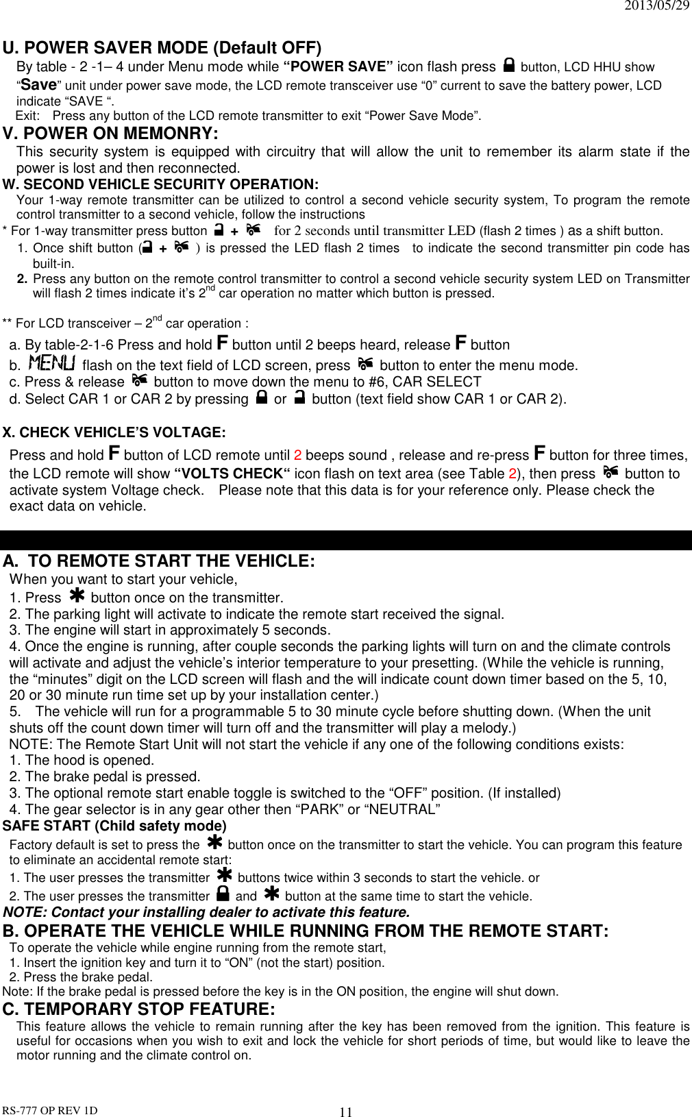                                                                              2013/05/29 RS-777 OP REV 1D 11 U. POWER SAVER MODE (Default OFF)     By table - 2 -1– 4 under Menu mode while “POWER SAVE” icon flash press   button, LCD HHU show “Save” unit under power save mode, the LCD remote transceiver use “0” current to save the battery power, LCD indicate “SAVE “. Exit:    Press any button of the LCD remote transmitter to exit “Power Save Mode”. V. POWER ON MEMONRY:     This  security system is equipped with circuitry that will allow the unit to remember  its alarm  state if  the power is lost and then reconnected.   W. SECOND VEHICLE SECURITY OPERATION:  Your 1-way remote transmitter can be utilized to control a second vehicle security system, To program the remote control transmitter to a second vehicle, follow the instructions   * For 1-way transmitter press button  +      for 2 seconds until transmitter LED (flash 2 times ) as a shift button.      1. Once shift button ( +    ) is pressed the LED flash 2 times    to indicate the second transmitter pin code has built-in. 2. Press any button on the remote control transmitter to control a second vehicle security system LED on Transmitter will flash 2 times indicate it’s 2nd car operation no matter which button is pressed.    ** For LCD transceiver – 2nd car operation : a. By table-2-1-6 Press and hold F button until 2 beeps heard, release F button   b.    flash on the text field of LCD screen, press    button to enter the menu mode. c. Press &amp; release    button to move down the menu to #6, CAR SELECT   d. Select CAR 1 or CAR 2 by pressing    or    button (text field show CAR 1 or CAR 2).  X. CHECK VEHICLE’S VOLTAGE:   Press and hold F button of LCD remote until 2 beeps sound , release and re-press F button for three times, the LCD remote will show “VOLTS CHECK“ icon flash on text area (see Table 2), then press   button to activate system Voltage check.    Please note that this data is for your reference only. Please check the exact data on vehicle.  REMOTE START OPERATION: A.  TO REMOTE START THE VEHICLE:  When you want to start your vehicle,   1. Press   button once on the transmitter. 2. The parking light will activate to indicate the remote start received the signal. 3. The engine will start in approximately 5 seconds. 4. Once the engine is running, after couple seconds the parking lights will turn on and the climate controls will activate and adjust the vehicle’s interior temperature to your presetting. (While the vehicle is running, the “minutes” digit on the LCD screen will flash and the will indicate count down timer based on the 5, 10, 20 or 30 minute run time set up by your installation center.) 5.    The vehicle will run for a programmable 5 to 30 minute cycle before shutting down. (When the unit shuts off the count down timer will turn off and the transmitter will play a melody.) NOTE: The Remote Start Unit will not start the vehicle if any one of the following conditions exists: 1. The hood is opened. 2. The brake pedal is pressed. 3. The optional remote start enable toggle is switched to the “OFF” position. (If installed) 4. The gear selector is in any gear other then “PARK” or “NEUTRAL” SAFE START (Child safety mode)  Factory default is set to press the    button once on the transmitter to start the vehicle. You can program this feature to eliminate an accidental remote start: 1. The user presses the transmitter    buttons twice within 3 seconds to start the vehicle. or 2. The user presses the transmitter   and    button at the same time to start the vehicle. NOTE: Contact your installing dealer to activate this feature. B. OPERATE THE VEHICLE WHILE RUNNING FROM THE REMOTE START: To operate the vehicle while engine running from the remote start, 1. Insert the ignition key and turn it to “ON” (not the start) position. 2. Press the brake pedal. Note: If the brake pedal is pressed before the key is in the ON position, the engine will shut down. C. TEMPORARY STOP FEATURE: This feature allows the vehicle to remain running after the key has been removed from the ignition. This feature is useful for occasions when you wish to exit and lock the vehicle for short periods of time, but would like to leave the motor running and the climate control on. 