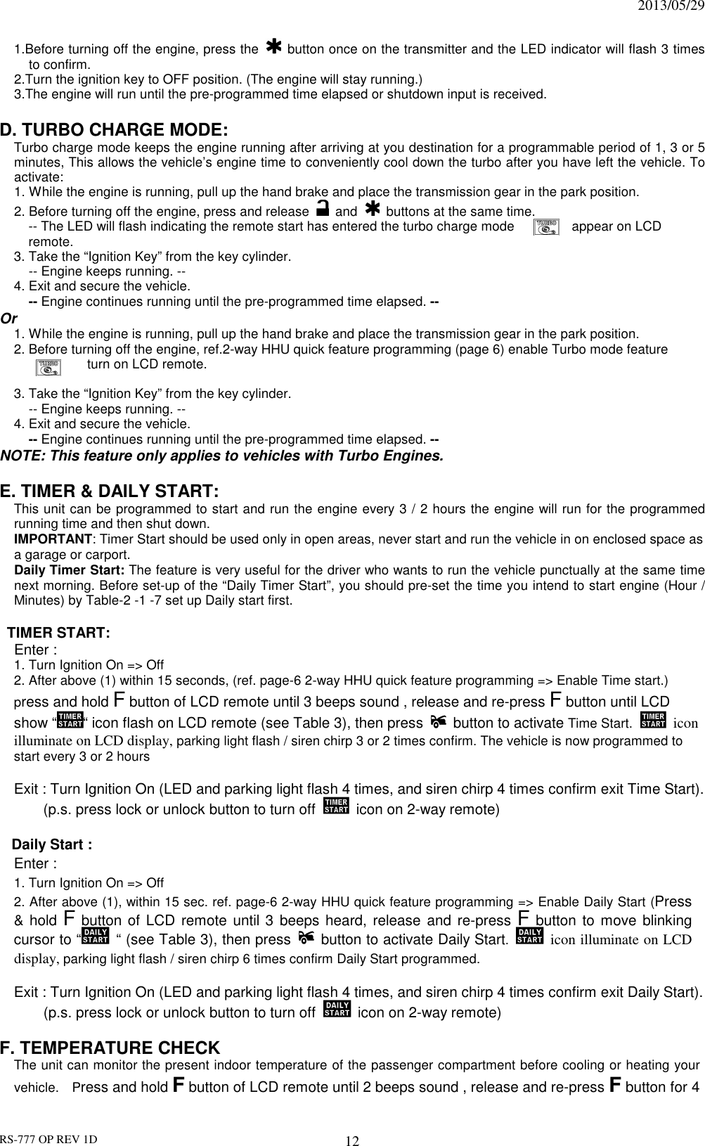                                                                              2013/05/29 RS-777 OP REV 1D 12 1.Before turning off the engine, press the   button once on the transmitter and the LED indicator will flash 3 times to confirm. 2.Turn the ignition key to OFF position. (The engine will stay running.) 3.The engine will run until the pre-programmed time elapsed or shutdown input is received.  D. TURBO CHARGE MODE:  Turbo charge mode keeps the engine running after arriving at you destination for a programmable period of 1, 3 or 5 minutes, This allows the vehicle’s engine time to conveniently cool down the turbo after you have left the vehicle. To activate: 1. While the engine is running, pull up the hand brake and place the transmission gear in the park position. 2. Before turning off the engine, press and release    and    buttons at the same time. -- The LED will flash indicating the remote start has entered the turbo charge mode      appear on LCD remote.   3. Take the “Ignition Key” from the key cylinder.   -- Engine keeps running. -- 4. Exit and secure the vehicle.   -- Engine continues running until the pre-programmed time elapsed. -- Or   1. While the engine is running, pull up the hand brake and place the transmission gear in the park position. 2. Before turning off the engine, ref.2-way HHU quick feature programming (page 6) enable Turbo mode feature   turn on LCD remote.    3. Take the “Ignition Key” from the key cylinder.   -- Engine keeps running. -- 4. Exit and secure the vehicle.   -- Engine continues running until the pre-programmed time elapsed. -- NOTE: This feature only applies to vehicles with Turbo Engines.  E. TIMER &amp; DAILY START:  This unit can be programmed to start and run the engine every 3 / 2 hours the engine will run for the programmed running time and then shut down. IMPORTANT: Timer Start should be used only in open areas, never start and run the vehicle in on enclosed space as a garage or carport. Daily Timer Start: The feature is very useful for the driver who wants to run the vehicle punctually at the same time next morning. Before set-up of the “Daily Timer Start”, you should pre-set the time you intend to start engine (Hour / Minutes) by Table-2 -1 -7 set up Daily start first.        TIMER START: Enter :   1. Turn Ignition On =&gt; Off   2. After above (1) within 15 seconds, (ref. page-6 2-way HHU quick feature programming =&gt; Enable Time start.) press and hold F button of LCD remote until 3 beeps sound , release and re-press F button until LCD show “ “ icon flash on LCD remote (see Table 3), then press   button to activate Time Start.    icon illuminate on LCD display, parking light flash / siren chirp 3 or 2 times confirm. The vehicle is now programmed to start every 3 or 2 hours  Exit : Turn Ignition On (LED and parking light flash 4 times, and siren chirp 4 times confirm exit Time Start).   (p.s. press lock or unlock button to turn off   icon on 2-way remote)  Daily Start :   Enter :   1. Turn Ignition On =&gt; Off 2. After above (1), within 15 sec. ref. page-6 2-way HHU quick feature programming =&gt; Enable Daily Start (Press &amp; hold F button of LCD remote until 3  beeps  heard,  release  and  re-press F button to move blinking cursor to “   “ (see Table 3), then press   button to activate Daily Start.   icon illuminate on LCD display, parking light flash / siren chirp 6 times confirm Daily Start programmed.     Exit : Turn Ignition On (LED and parking light flash 4 times, and siren chirp 4 times confirm exit Daily Start).   (p.s. press lock or unlock button to turn off   icon on 2-way remote)  F. TEMPERATURE CHECK   The unit can monitor the present indoor temperature of the passenger compartment before cooling or heating your vehicle.    Press and hold F button of LCD remote until 2 beeps sound , release and re-press F button for 4 