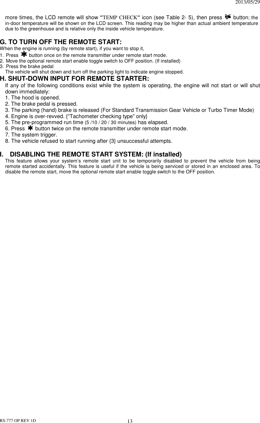                                                                              2013/05/29 RS-777 OP REV 1D 13 more times, the LCD remote will show “TEMP CHECK“ icon (see Table 2- 5), then press    button; the in-door temperature will be shown on the LCD screen. This reading may be higher than actual ambient temperature due to the greenhouse and is relative only the inside vehicle temperature.  G. TO TURN OFF THE REMOTE START:   When the engine is running (by remote start), if you want to stop it,   1.  Press   button once on the remote transmitter under remote start mode. 2.  Move the optional remote start enable toggle switch to OFF position. (If installed) 3.  Press the brake pedal   The vehicle will shut down and turn off the parking light to indicate engine stopped. H. SHUT-DOWN INPUT FOR REMOTE STARTER:   If any of the following conditions exist while the system is operating, the engine will not start or will shut down immediately: 1. The hood is opened. 2. The brake pedal is pressed. 3. The parking (hand) brake is released (For Standard Transmission Gear Vehicle or Turbo Timer Mode) 4. Engine is over-revved. {“Tachometer checking type” only} 5. The pre-programmed run time (5 /10 / 20 / 30 minutes) has elapsed. 6. Press   button twice on the remote transmitter under remote start mode. 7. The system trigger. 8. The vehicle refused to start running after {3} unsuccessful attempts.  I.    DISABLING THE REMOTE START SYSTEM: (If installed) This  feature  allows  your  system’s  remote  start  unit  to  be  temporarily  disabled  to  prevent  the  vehicle  from  being remote started accidentally. This feature is useful if the vehicle is being serviced or stored in an enclosed area. To disable the remote start, move the optional remote start enable toggle switch to the OFF position.     