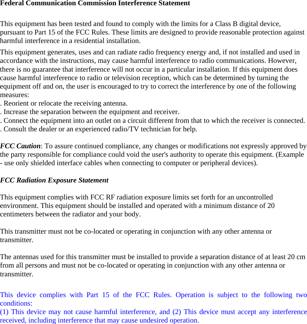 Federal Communication Commission Interference Statement  This equipment has been tested and found to comply with the limits for a Class B digital device, pursuant to Part 15 of the FCC Rules. These limits are designed to provide reasonable protection against harmful interference in a residential installation. This equipment generates, uses and can radiate radio frequency energy and, if not installed and used in accordance with the instructions, may cause harmful interference to radio communications. However, there is no guarantee that interference will not occur in a particular installation. If this equipment does cause harmful interference to radio or television reception, which can be determined by turning the equipment off and on, the user is encouraged to try to correct the interference by one of the following measures: . Reorient or relocate the receiving antenna. . Increase the separation between the equipment and receiver. . Connect the equipment into an outlet on a circuit different from that to which the receiver is connected. . Consult the dealer or an experienced radio/TV technician for help.  FCC Caution: To assure continued compliance, any changes or modifications not expressly approved by the party responsible for compliance could void the user&apos;s authority to operate this equipment. (Example - use only shielded interface cables when connecting to computer or peripheral devices).  FCC Radiation Exposure Statement  This equipment complies with FCC RF radiation exposure limits set forth for an uncontrolled environment. This equipment should be installed and operated with a minimum distance of 20 centimeters between the radiator and your body.  This transmitter must not be co-located or operating in conjunction with any other antenna or transmitter.  The antennas used for this transmitter must be installed to provide a separation distance of at least 20 cm from all persons and must not be co-located or operating in conjunction with any other antenna or transmitter.  This device complies with Part 15 of the FCC Rules. Operation is subject to the following two conditions: (1) This device may not cause harmful interference, and (2) This device must accept any interference received, including interference that may cause undesired operation.  