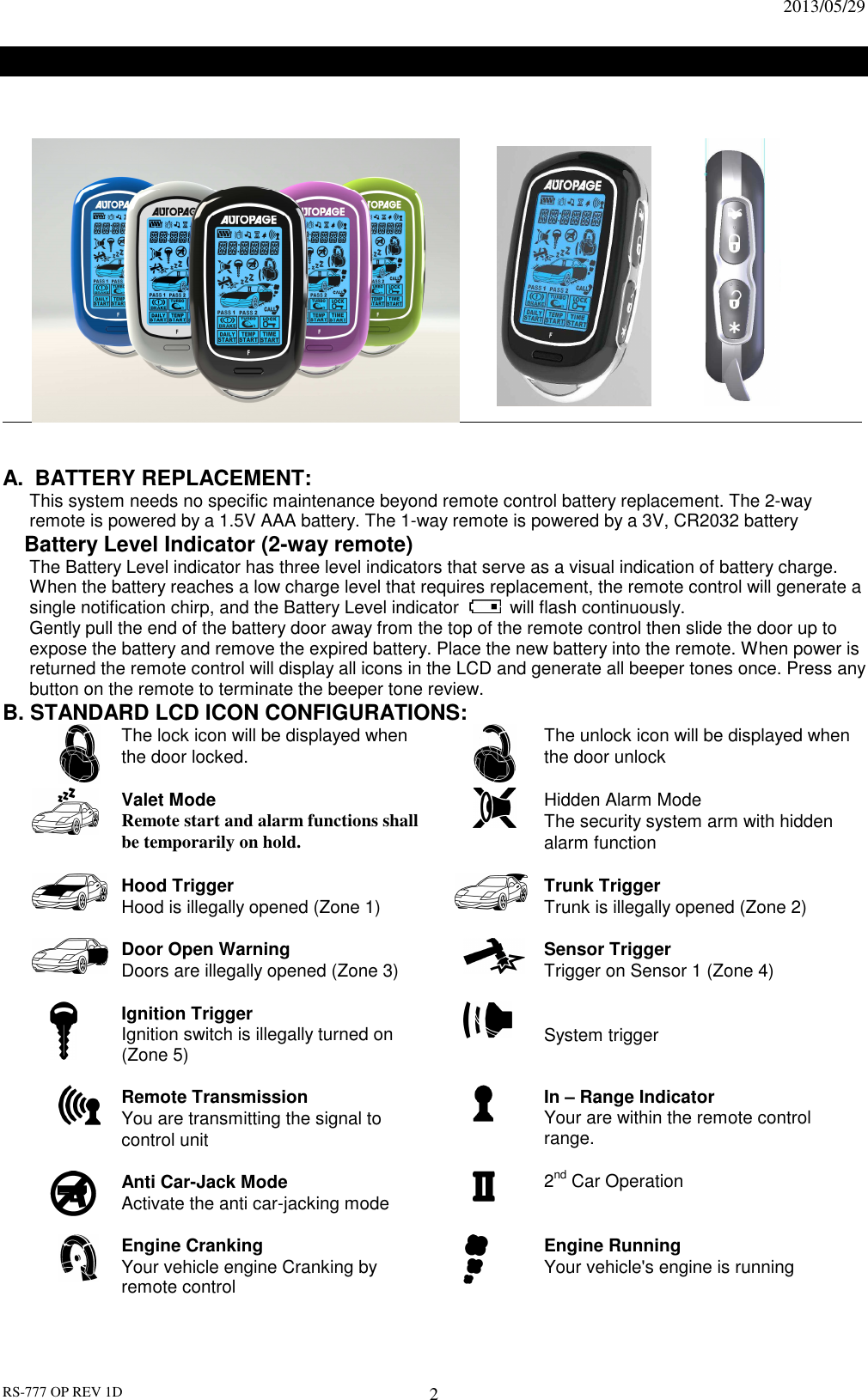                                                                              2013/05/29 RS-777 OP REV 1D 2      LCD REMOTE CONTROL TRANSCEIVER:                                                         A.  BATTERY REPLACEMENT: This system needs no specific maintenance beyond remote control battery replacement. The 2-way remote is powered by a 1.5V AAA battery. The 1-way remote is powered by a 3V, CR2032 battery Battery Level Indicator (2-way remote) The Battery Level indicator has three level indicators that serve as a visual indication of battery charge. When the battery reaches a low charge level that requires replacement, the remote control will generate a single notification chirp, and the Battery Level indicator   will flash continuously. Gently pull the end of the battery door away from the top of the remote control then slide the door up to expose the battery and remove the expired battery. Place the new battery into the remote. When power is returned the remote control will display all icons in the LCD and generate all beeper tones once. Press any button on the remote to terminate the beeper tone review. B. STANDARD LCD ICON CONFIGURATIONS:  The lock icon will be displayed when the door locked.     The unlock icon will be displayed when the door unlock  Valet Mode Remote start and alarm functions shall be temporarily on hold.  Hidden Alarm Mode The security system arm with hidden alarm function         Hood Trigger Hood is illegally opened (Zone 1)   Trunk Trigger Trunk is illegally opened (Zone 2)  Door Open Warning   Doors are illegally opened (Zone 3)   Sensor Trigger Trigger on Sensor 1 (Zone 4)   Ignition Trigger Ignition switch is illegally turned on (Zone 5)    System trigger  Remote Transmission You are transmitting the signal to control unit   In – Range Indicator Your are within the remote control range.    Anti Car-Jack Mode Activate the anti car-jacking mode   2nd Car Operation    Engine Cranking Your vehicle engine Cranking by remote control   Engine Running Your vehicle&apos;s engine is running 