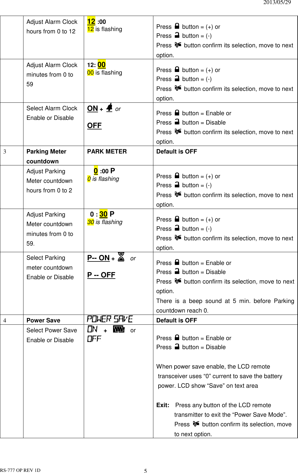                                                                              2013/05/29 RS-777 OP REV 1D 5  Adjust Alarm Clock hours from 0 to 12 12 :00 12 is flashing  Press    button = (+) or   Press    button = (-) Press    button confirm its selection, move to next option.  Adjust Alarm Clock minutes from 0 to 59 12: 00 00 is flashing  Press    button = (+) or   Press    button = (-) Press    button confirm its selection, move to next option.  Select Alarm Clock Enable or Disable ON +   or  OFF  Press    button = Enable or   Press    button = Disable Press    button confirm its selection, move to next option. 3  Parking Meter countdown PARK METER    Default is OFF      Adjust Parking Meter countdown hours from 0 to 2   0 :00 P 0 is flashing  Press    button = (+) or   Press    button = (-) Press    button confirm its selection, move to next option.  Adjust Parking Meter countdown minutes from 0 to 59.  0 : 30 P 30 is flashing   Press    button = (+) or   Press    button = (-) Press    button confirm its selection, move to next option.  Select Parking meter countdown Enable or Disable P-- ON +     or  P -- OFF  Press    button = Enable or   Press    button = Disable Press    button confirm its selection, move to next option. There  is  a  beep  sound  at  5  min.  before  Parking countdown reach 0.   4  Power Save    Default is OFF  Select Power Save Enable or Disable      +     or     Press    button = Enable or   Press    button = Disable  When power save enable, the LCD remote transceiver uses “0” current to save the battery power. LCD show “Save” on text area  Exit:    Press any button of the LCD remote transmitter to exit the “Power Save Mode”. Press    button confirm its selection, move to next option. 