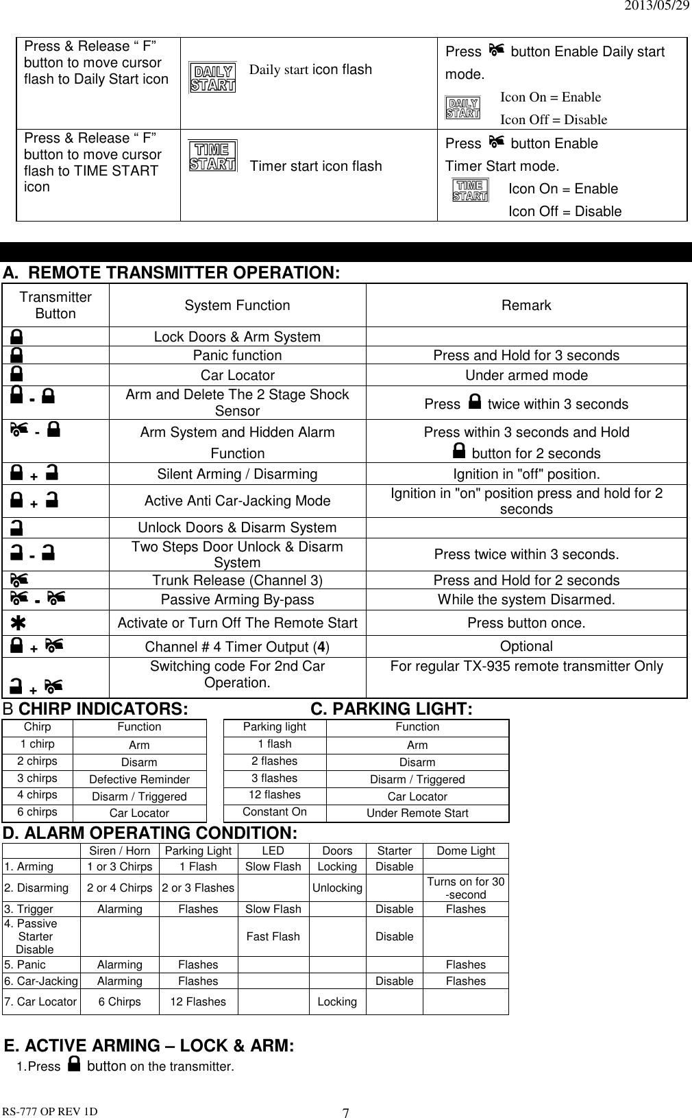                                                                              2013/05/29 RS-777 OP REV 1D 7 Press &amp; Release “ F” button to move cursor flash to Daily Start icon    Daily start icon flash Press    button Enable Daily start mode.   Icon On = Enable   Icon Off = Disable Press &amp; Release “ F” button to move cursor flash to TIME START icon  Timer start icon flash Press    button Enable   Timer Start mode.   Icon On = Enable   Icon Off = Disable  OPERATION: A.  REMOTE TRANSMITTER OPERATION:   Transmitter Button  System Function  Remark  Lock Doors &amp; Arm System        Panic function  Press and Hold for 3 seconds  Car Locator  Under armed mode  ----  Arm and Delete The 2 Stage Shock Sensor  Press    twice within 3 seconds  -    Arm System and Hidden Alarm Function Press within 3 seconds and Hold   button for 2 seconds  +   Silent Arming / Disarming  Ignition in &quot;off&quot; position.  +   Active Anti Car-Jacking Mode  Ignition in &quot;on&quot; position press and hold for 2 seconds  Unlock Doors &amp; Disarm System    ----  Two Steps Door Unlock &amp; Disarm System  Press twice within 3 seconds.   Trunk Release (Channel 3)  Press and Hold for 2 seconds  ----  Passive Arming By-pass  While the system Disarmed.   Activate or Turn Off The Remote Start Press button once.  +    Channel # 4 Timer Output (4)  Optional      +     Switching code For 2nd Car Operation.  For regular TX-935 remote transmitter Only B CHIRP INDICATORS:      C. PARKING LIGHT: Chirp  Function  Parking light  Function 1 chirp  Arm  1 flash  Arm 2 chirps  Disarm  2 flashes  Disarm 3 chirps  Defective Reminder  3 flashes  Disarm / Triggered 4 chirps  Disarm / Triggered  12 flashes  Car Locator 6 chirps  Car Locator  Constant On  Under Remote Start D. ALARM OPERATING CONDITION:   Siren / Horn Parking Light LED  Doors  Starter Dome Light 1. Arming  1 or 3 Chirps 1 Flash  Slow Flash Locking Disable  2. Disarming 2 or 4 Chirps 2 or 3 Flashes   Unlocking  Turns on for 30 -second 3. Trigger  Alarming  Flashes  Slow Flash   Disable Flashes 4. Passive Starter Disable      Fast Flash   Disable  5. Panic  Alarming  Flashes        Flashes 6. Car-Jacking Alarming  Flashes      Disable Flashes 7. Car Locator 6 Chirps  12 Flashes   Locking     E. ACTIVE ARMING – LOCK &amp; ARM: 1. Press   button on the transmitter. 