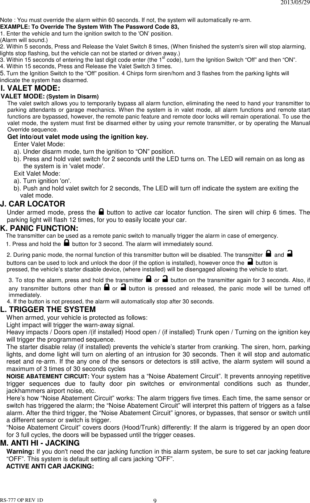                                                                              2013/05/29 RS-777 OP REV 1D 9 Note : You must override the alarm within 60 seconds. If not, the system will automatically re-arm. EXAMPLE: To Override The System With The Password Code 83, 1. Enter the vehicle and turn the ignition switch to the &apos;ON’ position.   (Alarm will sound.) 2. Within 5 seconds, Press and Release the Valet Switch 8 times, (When finished the system&apos;s siren will stop alarming, lights stop flashing, but the vehicle can not be started or driven away.) 3. Within 15 seconds of entering the last digit code enter (the 1st code), turn the Ignition Switch “Off” and then “ON”. 4. Within 15 seconds, Press and Release the Valet Switch 3 times. 5. Turn the Ignition Switch to the “Off” position. 4 Chirps form siren/horn and 3 flashes from the parking lights will indicate the system has disarmed. I. VALET MODE:   VALET MODE: (System in Disarm) The valet switch allows you to temporarily bypass all alarm function, eliminating the need to hand your transmitter to parking attendants  or garage mechanics.  When the system is in valet  mode,  all alarm  functions  and  remote  start functions are bypassed, however, the remote panic feature and remote door locks will remain operational. To use the valet mode, the system must first be disarmed either by using your remote transmitter, or by operating the Manual Override sequence.   Get into/out valet mode using the ignition key. Enter Valet Mode: a). Under disarm mode, turn the ignition to “ON” position. b). Press and hold valet switch for 2 seconds until the LED turns on. The LED will remain on as long as   the system is in &apos;valet mode&apos;.   Exit Valet Mode: a). Turn ignition &apos;on&apos;. b). Push and hold valet switch for 2 seconds, The LED will turn off indicate the system are exiting the valet mode. J. CAR LOCATOR   Under armed mode, press the   button to active car locator function. The siren will chirp 6 times. The parking light will flash 12 times, for you to easily locate your car. K. PANIC FUNCTION: The transmitter can be used as a remote panic switch to manually trigger the alarm in case of emergency.   1. Press and hold the   button for 3 second. The alarm will immediately sound.   2. During panic mode, the normal function of this transmitter button will be disabled. The transmitter  and  buttons can be used to lock and unlock the door (if the option is installed), however once the   button is pressed, the vehicle’s starter disable device, (where installed) will be disengaged allowing the vehicle to start. 3. To stop the alarm, press and hold the transmitter   or    button on the transmitter again for 3 seconds. Also, if any  transmitter  buttons  other  than   or    button  is  pressed  and  released,  the  panic  mode  will  be  turned  off immediately. 4. If the button is not pressed, the alarm will automatically stop after 30 seconds. L. TRIGGER THE SYSTEM   When armed, your vehicle is protected as follows: Light impact will trigger the warn-away signal.   Heavy impacts / Doors open /(if installed) Hood open / (if installed) Trunk open / Turning on the ignition key will trigger the programmed sequence. The starter disable relay (if installed) prevents the vehicle’s starter from cranking. The siren, horn, parking lights, and dome light will turn on alerting of an intrusion for 30 seconds. Then it will stop and automatic reset and re-arm. If the any one of the sensors or detectors is still active, the alarm system will sound a maximum of 3 times of 30 seconds cycles NOISE ABATEMENT CIRCUIT: Your system has a “Noise Abatement Circuit”. It prevents annoying repetitive trigger  sequences  due  to  faulty  door  pin  switches  or  environmental  conditions  such  as  thunder, jackhammers airport noise, etc. Here’s how “Noise Abatement Circuit” works: The alarm triggers five times. Each time, the same sensor or switch has triggered the alarm; the “Noise Abatement Circuit” will interpret this pattern of triggers as a false alarm. After the third trigger, the “Noise Abatement Circuit” ignores, or bypasses, that sensor or switch until a different sensor or switch is trigger. “Noise Abatement Circuit” covers doors (Hood/Trunk) differently: If the alarm is triggered by an open door for 3 full cycles, the doors will be bypassed until the trigger ceases.   M. ANTI HI - JACKING   Warning: If you don&apos;t need the car jacking function in this alarm system, be sure to set car jacking feature “OFF”. This system is default setting all cars jacking “OFF”. ACTIVE ANTI CAR JACKING:   