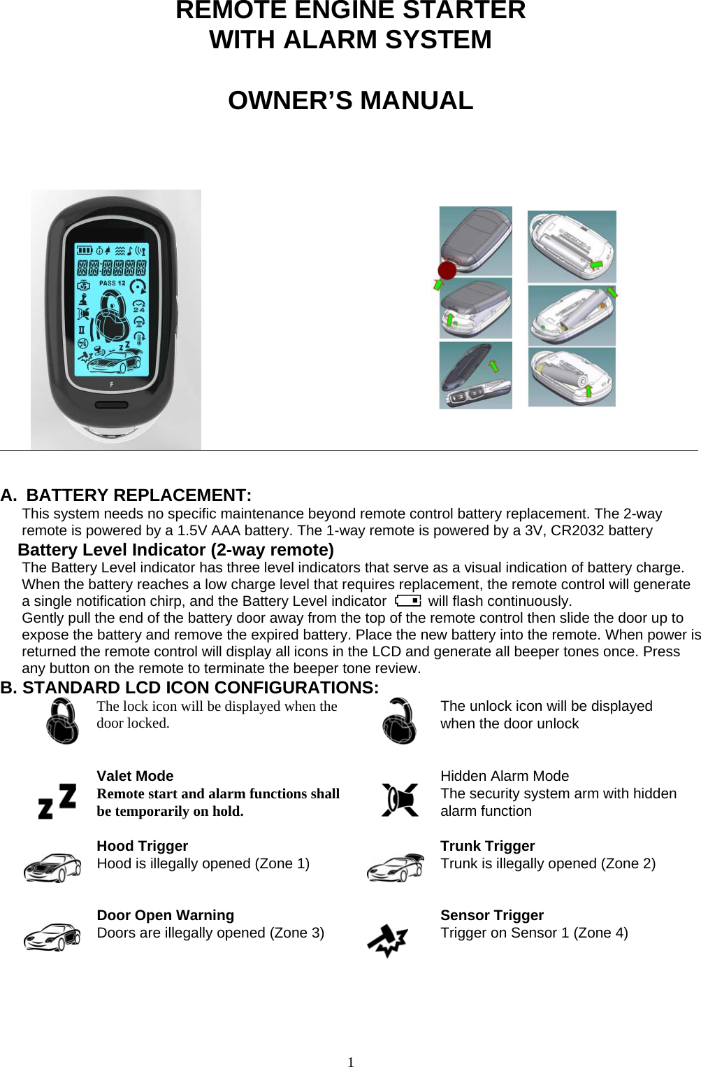                                                                           1                REMOTE ENGINE STARTER WITH ALARM SYSTEM  OWNER’S MANUAL                                                         A. BATTERY REPLACEMENT: This system needs no specific maintenance beyond remote control battery replacement. The 2-way remote is powered by a 1.5V AAA battery. The 1-way remote is powered by a 3V, CR2032 battery Battery Level Indicator (2-way remote) The Battery Level indicator has three level indicators that serve as a visual indication of battery charge. When the battery reaches a low charge level that requires replacement, the remote control will generate a single notification chirp, and the Battery Level indicator   will flash continuously. Gently pull the end of the battery door away from the top of the remote control then slide the door up to expose the battery and remove the expired battery. Place the new battery into the remote. When power is returned the remote control will display all icons in the LCD and generate all beeper tones once. Press any button on the remote to terminate the beeper tone review. B. STANDARD LCD ICON CONFIGURATIONS:  The lock icon will be displayed when the door locked.     The unlock icon will be displayed when the door unlock   Valet Mode Remote start and alarm functions shall be temporarily on hold.   Hidden Alarm Mode The security system arm with hidden alarm function   Hood Trigger Hood is illegally opened (Zone 1)    Trunk Trigger Trunk is illegally opened (Zone 2)   Door Open Warning  Doors are illegally opened (Zone 3)    Sensor Trigger Trigger on Sensor 1 (Zone 4)   