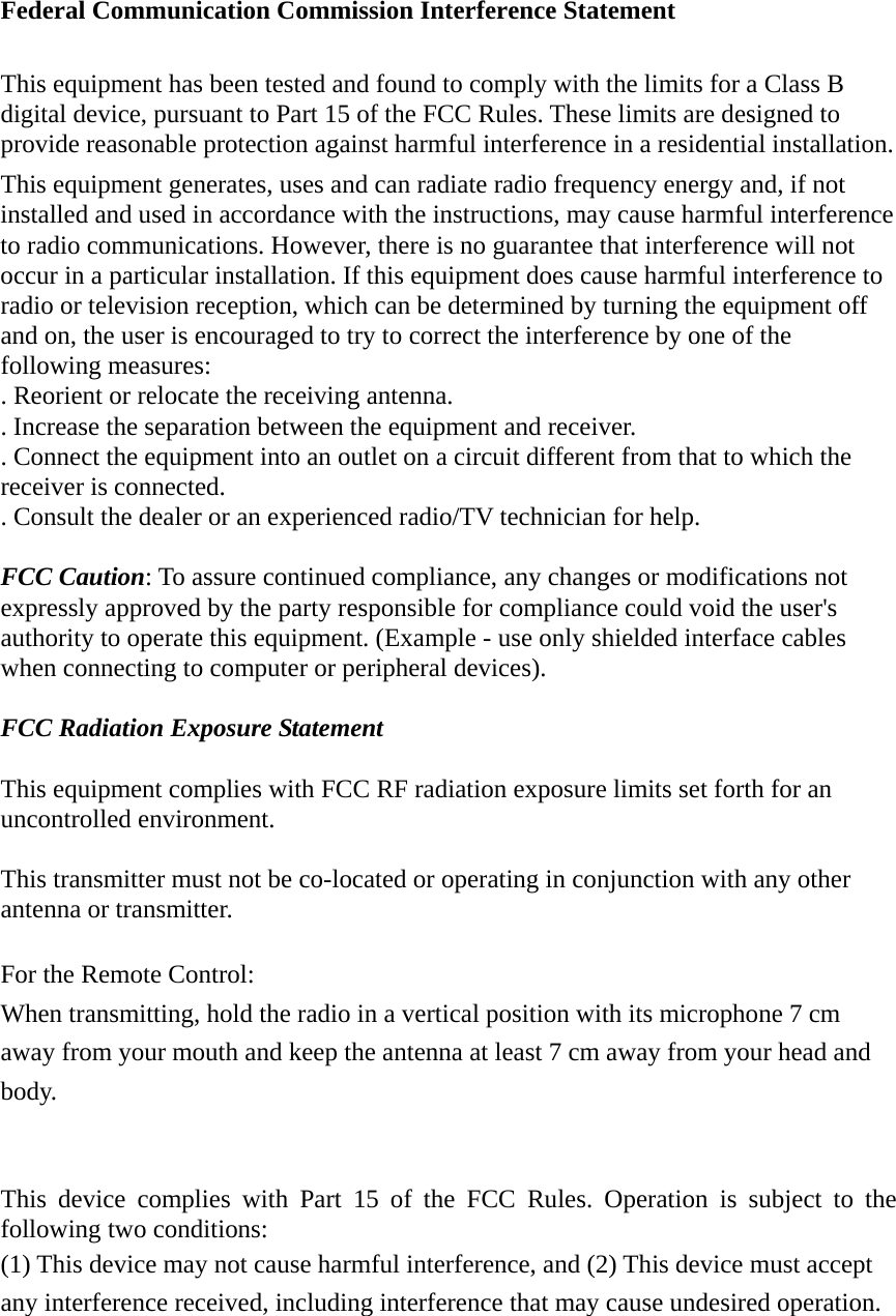 Federal Communication Commission Interference Statement  This equipment has been tested and found to comply with the limits for a Class B digital device, pursuant to Part 15 of the FCC Rules. These limits are designed to provide reasonable protection against harmful interference in a residential installation. This equipment generates, uses and can radiate radio frequency energy and, if not installed and used in accordance with the instructions, may cause harmful interference to radio communications. However, there is no guarantee that interference will not occur in a particular installation. If this equipment does cause harmful interference to radio or television reception, which can be determined by turning the equipment off and on, the user is encouraged to try to correct the interference by one of the following measures: . Reorient or relocate the receiving antenna. . Increase the separation between the equipment and receiver. . Connect the equipment into an outlet on a circuit different from that to which the receiver is connected. . Consult the dealer or an experienced radio/TV technician for help.  FCC Caution: To assure continued compliance, any changes or modifications not expressly approved by the party responsible for compliance could void the user&apos;s authority to operate this equipment. (Example - use only shielded interface cables when connecting to computer or peripheral devices).  FCC Radiation Exposure Statement  This equipment complies with FCC RF radiation exposure limits set forth for an uncontrolled environment.    This transmitter must not be co-located or operating in conjunction with any other antenna or transmitter.  For the Remote Control: When transmitting, hold the radio in a vertical position with its microphone 7 cm   away from your mouth and keep the antenna at least 7 cm away from your head and body.   This device complies with Part 15 of the FCC Rules. Operation is subject to the following two conditions: (1) This device may not cause harmful interference, and (2) This device must accept any interference received, including interference that may cause undesired operation. 