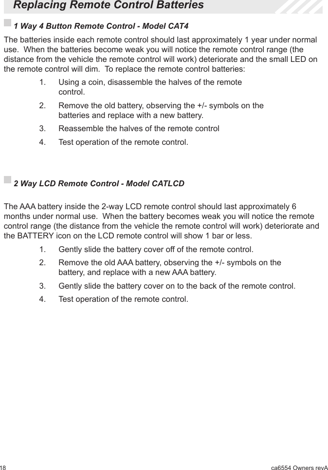 18 ca6554 Owners revA  Replacing Remote Control Batteries 1 Way 4 Button Remote Control - Model CAT4  The batteries inside each remote control should last approximately 1 year under normal use.  When the batteries become weak you will notice the remote control range (the distance from the vehicle the remote control will work) deteriorate and the small LED on the remote control will dim.  To replace the remote control batteries:    1.   Using a coin, disassemble the halves of the remote         control.    2.   Remove the old battery, observing the +/- symbols on the        batteries and replace with a new battery.    3.   Reassemble the halves of the remote control    4.   Test operation of the remote control. 2 Way LCD Remote Control - Model CATLCD     The AAA battery inside the 2-way LCD remote control should last approximately 6 months under normal use.  When the battery becomes weak you will notice the remote control range (the distance from the vehicle the remote control will work) deteriorate and the BATTERY icon on the LCD remote control will show 1 bar or less.    1.   Gently slide the battery cover off of the remote control.    2.   Remove the old AAA battery, observing the +/- symbols on the        battery, and replace with a new AAA battery.    3.   Gently slide the battery cover on to the back of the remote control.    4.   Test operation of the remote control.