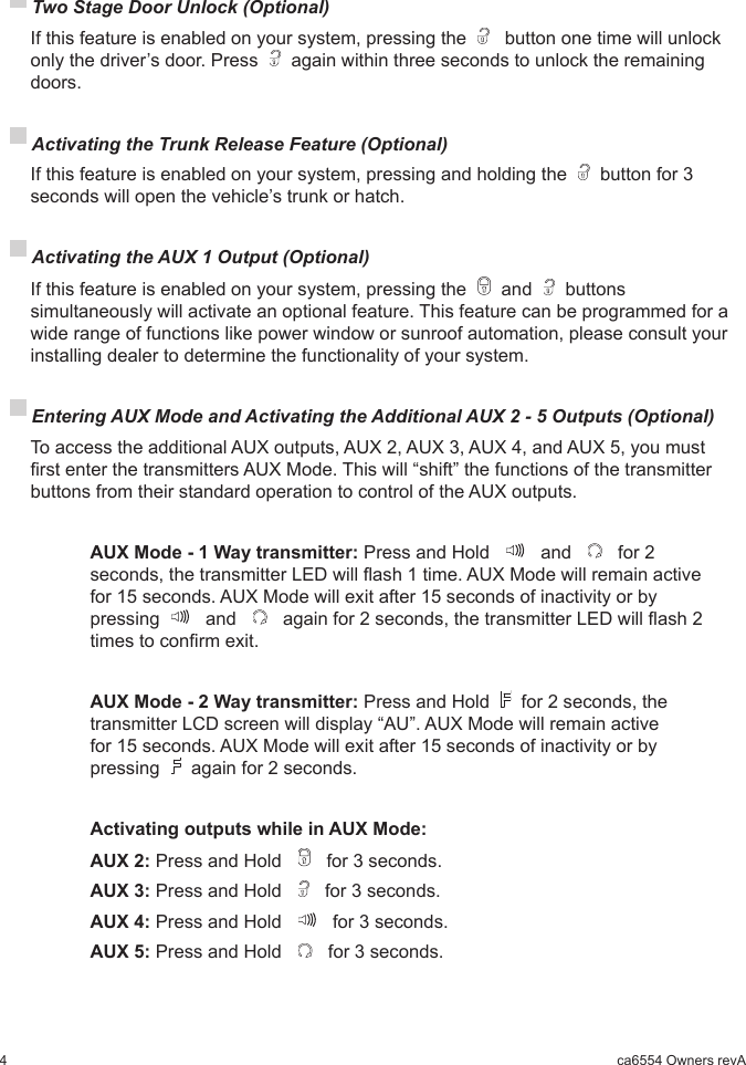 4ca6554 Owners revA Two Stage Door Unlock (Optional)  If this feature is enabled on your system, pressing the    button one time will unlock only the driver’s door. Press   again within three seconds to unlock the remaining doors. Activating the Trunk Release Feature (Optional)  If this feature is enabled on your system, pressing and holding the   button for 3 seconds will open the vehicle’s trunk or hatch. Activating the AUX 1 Output (Optional)  If this feature is enabled on your system, pressing the   and   buttons simultaneously will activate an optional feature. This feature can be programmed for a wide range of functions like power window or sunroof automation, please consult your installing dealer to determine the functionality of your system. Entering AUX Mode and Activating the Additional AUX 2 - 5 Outputs (Optional) To access the additional AUX outputs, AUX 2, AUX 3, AUX 4, and AUX 5, you must rst enter the transmitters AUX Mode. This will “shift” the functions of the transmitter buttons from their standard operation to control of the AUX outputs.   AUX Mode - 1 Way transmitter: Press and Hold     and     for 2      seconds, the transmitter LED will ash 1 time. AUX Mode will remain active    for 15 seconds. AUX Mode will exit after 15 seconds of inactivity or by      pressing    and     again for 2 seconds, the transmitter LED will ash 2    times to conrm exit.   AUX Mode - 2 Way transmitter: Press and Hold   for 2 seconds, the     transmitter LCD screen will display “AU”. AUX Mode will remain active      for 15 seconds. AUX Mode will exit after 15 seconds of inactivity or by      pressing   again for 2 seconds.     Activating outputs while in AUX Mode:    AUX 2: Press and Hold     for 3 seconds.    AUX 3: Press and Hold     for 3 seconds.    AUX 4: Press and Hold     for 3 seconds.    AUX 5: Press and Hold     for 3 seconds.