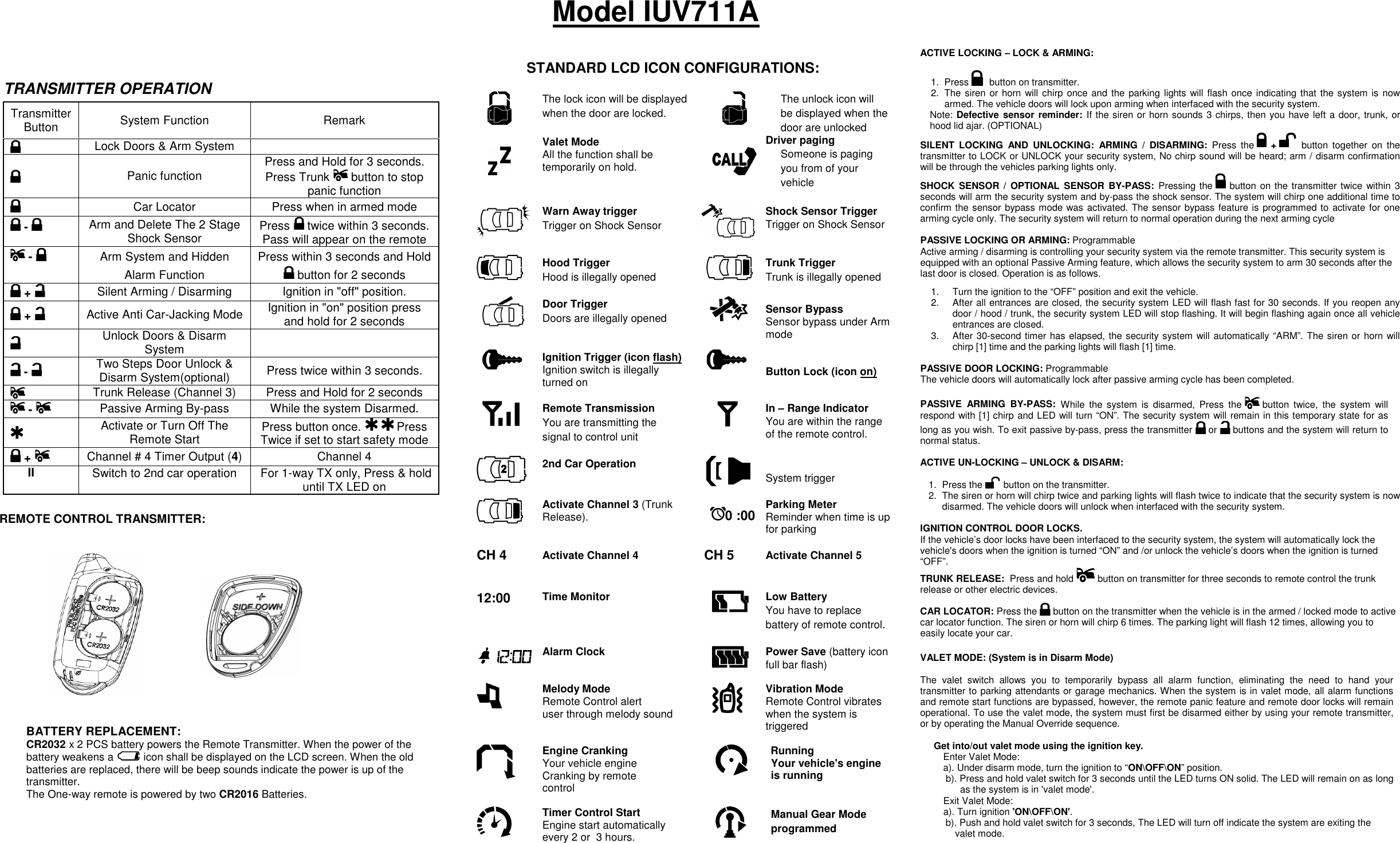                                        REMOTE CONTROL TRANSMITTER:                                              TRANSMITTER OPERATION Transmitter Button  System Function  Remark  Lock Doors &amp; Arm System       Panic function  Press and Hold for 3 seconds. Press Trunk   button to stop panic function  Car Locator  Press when in armed mode  -    Arm and Delete The 2 Stage Shock Sensor  Press   twice within 3 seconds. Pass will appear on the remote  -    Arm System and Hidden Alarm Function Press within 3 seconds and Hold  button for 2 seconds  +   Silent Arming / Disarming  Ignition in &quot;off&quot; position.  +   Active Anti Car-Jacking Mode Ignition in &quot;on&quot; position press and hold for 2 seconds  Unlock Doors &amp; Disarm System    -    Two Steps Door Unlock &amp; Disarm System(optional)  Press twice within 3 seconds.   Trunk Release (Channel 3)  Press and Hold for 2 seconds  -  Passive Arming By-pass  While the system Disarmed.    Activate or Turn Off The Remote Start  Press button once.     Press Twice if set to start safety mode  +    Channel # 4 Timer Output (4) Channel 4 II  Switch to 2nd car operation   For 1-way TX only, Press &amp; hold until TX LED on  ACTIVE LOCKING – LOCK &amp; ARMING: 1.  Press  button on transmitter. 2.  The siren or horn will chirp once and the parking lights will flash once  indicating that the system is  now armed. The vehicle doors will lock upon arming when interfaced with the security system. Note: Defective sensor reminder: If the siren or horn sounds 3 chirps, then you have left a door, trunk, or hood lid ajar. (OPTIONAL) SILENT  LOCKING  AND  UNLOCKING:  ARMING  /  DISARMING:  Press  the   +   button  together  on  the transmitter to LOCK or UNLOCK your security system, No chirp sound will be heard; arm / disarm confirmation will be through the vehicles parking lights only. SHOCK  SENSOR /  OPTIONAL  SENSOR  BY-PASS:  Pressing the   button on the transmitter twice within 3 seconds will arm the security system and by-pass the shock sensor. The system will chirp one additional time to confirm the sensor bypass mode was activated. The sensor bypass feature is programmed to activate for one arming cycle only. The security system will return to normal operation during the next arming cycle  PASSIVE LOCKING OR ARMING: Programmable Active arming / disarming is controlling your security system via the remote transmitter. This security system is equipped with an optional Passive Arming feature, which allows the security system to arm 30 seconds after the last door is closed. Operation is as follows.  1.  Turn the ignition to the “OFF” position and exit the vehicle. 2.  After all entrances are closed, the security system LED will flash fast for 30 seconds. If you reopen any door / hood / trunk, the security system LED will stop flashing. It will begin flashing again once all vehicle entrances are closed. 3.  After 30-second timer has elapsed, the security system will automatically “ARM”. The siren or horn will chirp [1] time and the parking lights will flash [1] time.  PASSIVE DOOR LOCKING: Programmable The vehicle doors will automatically lock after passive arming cycle has been completed.   PASSIVE  ARMING  BY-PASS:  While  the  system  is  disarmed,  Press  the   button  twice,  the  system  will respond with [1] chirp and LED will turn “ON”. The security system will remain in this temporary state for as long as you wish. To exit passive by-pass, press the transmitter   or   buttons and the system will return to normal status.   ACTIVE UN-LOCKING – UNLOCK &amp; DISARM:  1.  Press the   button on the transmitter. 2.  The siren or horn will chirp twice and parking lights will flash twice to indicate that the security system is now disarmed. The vehicle doors will unlock when interfaced with the security system.  IGNITION CONTROL DOOR LOCKS.  If the vehicle’s door locks have been interfaced to the security system, the system will automatically lock the vehicle&apos;s doors when the ignition is turned “ON” and /or unlock the vehicle’s doors when the ignition is turned “OFF”. TRUNK RELEASE:  Press and hold   button on transmitter for three seconds to remote control the trunk release or other electric devices. CAR LOCATOR: Press the   button on the transmitter when the vehicle is in the armed / locked mode to active car locator function. The siren or horn will chirp 6 times. The parking light will flash 12 times, allowing you to easily locate your car.   VALET MODE: (System is in Disarm Mode)  The  valet  switch  allows  you  to  temporarily  bypass  all  alarm  function,  eliminating  the  need  to  hand  your transmitter to parking attendants or garage mechanics. When the system is in valet mode, all alarm functions and remote start functions are bypassed, however, the remote panic feature and remote door locks will remain operational. To use the valet mode, the system must first be disarmed either by using your remote transmitter, or by operating the Manual Override sequence.   Get into/out valet mode using the ignition key. Enter Valet Mode: a). Under disarm mode, turn the ignition to “ON\OFF\ON” position. b). Press and hold valet switch for 3 seconds until the LED turns ON solid. The LED will remain on as long as the system is in &apos;valet mode&apos;.  Exit Valet Mode: a). Turn ignition &apos;ON\OFF\ON&apos;. b). Push and hold valet switch for 3 seconds, The LED will turn off indicate the system are exiting the valet mode.   Model IUV711A  The lock icon will be displayed when the door are locked.    The unlock icon will be displayed when the door are unlocked   Valet Mode All the function shall be temporarily on hold.   Driver paging  Someone is paging you from of your vehicle   Warn Away trigger Trigger on Shock Sensor   Shock Sensor Trigger Trigger on Shock Sensor     Hood Trigger Hood is illegally opened     Trunk Trigger Trunk is illegally opened   Door Trigger  Doors are illegally opened         Sensor Bypass Sensor bypass under Arm mode  Ignition Trigger (icon flash)  Ignition switch is illegally turned on     Button Lock (icon on)  Remote Transmission You are transmitting the signal to control unit   In – Range Indicator You are within the range of the remote control.   2nd Car Operation    System trigger    Activate Channel 3 (Trunk Release).  0 :00    Parking Meter Reminder when time is up for parking   CH 4 Activate Channel 4    CH 5  Activate Channel 5 12:00 Time Monitor    Low Battery You have to replace battery of remote control.     Alarm Clock    Power Save (battery icon full bar flash)    Melody Mode Remote Control alert  user through melody sound    Vibration Mode Remote Control vibrates when the system is triggered    Engine Cranking Your vehicle engine  Cranking by remote control   Engine Running Your vehicle&apos;s engine is running  Timer Control Start Engine start automatically every 2 or  3 hours.   Manual Gear Mode  programmed   STANDARD LCD ICON CONFIGURATIONS: BATTERY REPLACEMENT:  CR2032 x 2 PCS battery powers the Remote Transmitter. When the power of the battery weakens a   icon shall be displayed on the LCD screen. When the old batteries are replaced, there will be beep sounds indicate the power is up of the transmitter. The One-way remote is powered by two CR2016 Batteries.   