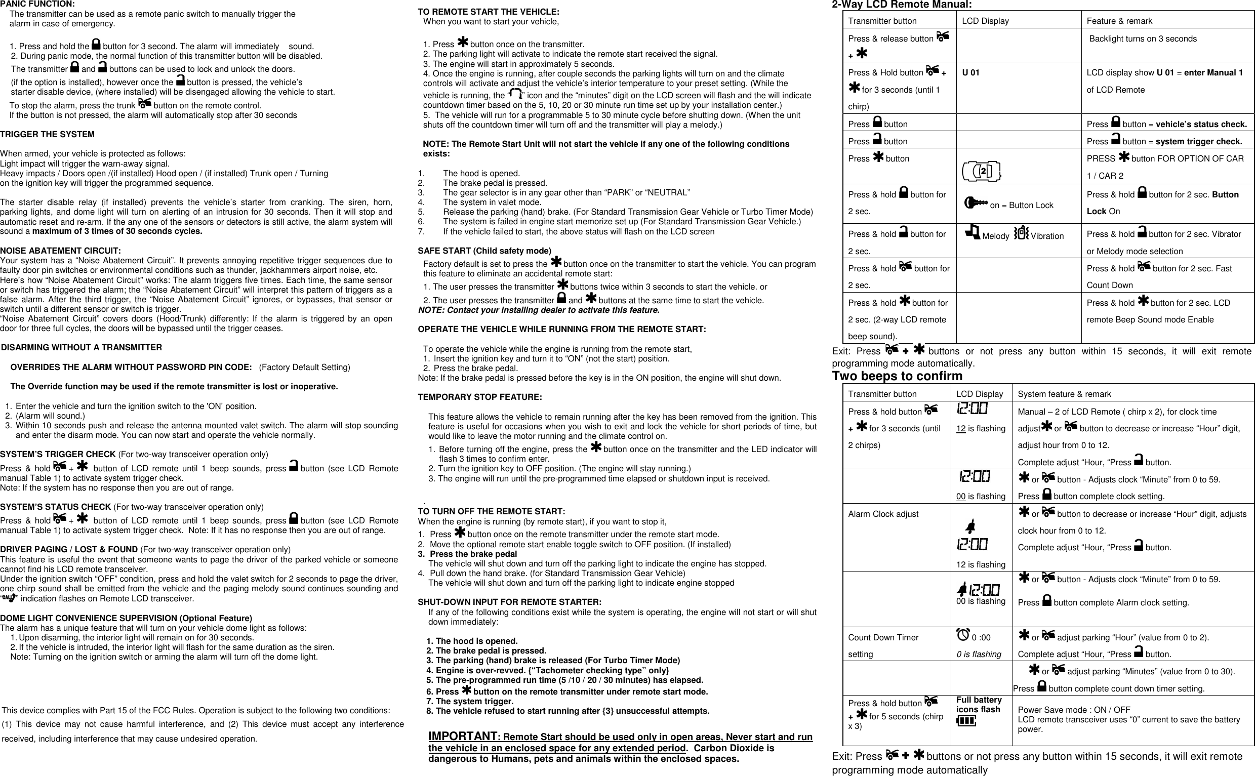                    TO REMOTE START THE VEHICLE:  When you want to start your vehicle,   1. Press   button once on the transmitter. 2. The parking light will activate to indicate the remote start received the signal. 3. The engine will start in approximately 5 seconds. 4. Once the engine is running, after couple seconds the parking lights will turn on and the climate controls will activate and adjust the vehicle’s interior temperature to your preset setting. (While the vehicle is running, the “ ” icon and the “minutes” digit on the LCD screen will flash and the will indicate countdown timer based on the 5, 10, 20 or 30 minute run time set up by your installation center.) 5.  The vehicle will run for a programmable 5 to 30 minute cycle before shutting down. (When the unit shuts off the countdown timer will turn off and the transmitter will play a melody.)  NOTE: The Remote Start Unit will not start the vehicle if any one of the following conditions exists:  1.  The hood is opened. 2.  The brake pedal is pressed. 3.  The gear selector is in any gear other than “PARK” or “NEUTRAL”  4.  The system in valet mode. 5.  Release the parking (hand) brake. (For Standard Transmission Gear Vehicle or Turbo Timer Mode)  6.  The system is failed in engine start memorize set up (For Standard Transmission Gear Vehicle.) 7.  If the vehicle failed to start, the above status will flash on the LCD screen  SAFE START (Child safety mode)  Factory default is set to press the   button once on the transmitter to start the vehicle. You can program this feature to eliminate an accidental remote start: 1. The user presses the transmitter   buttons twice within 3 seconds to start the vehicle. or 2. The user presses the transmitter   and   buttons at the same time to start the vehicle. NOTE: Contact your installing dealer to activate this feature.  OPERATE THE VEHICLE WHILE RUNNING FROM THE REMOTE START:  To operate the vehicle while the engine is running from the remote start, 1. Insert the ignition key and turn it to “ON” (not the start) position. 2. Press the brake pedal. Note: If the brake pedal is pressed before the key is in the ON position, the engine will shut down.  TEMPORARY STOP FEATURE:  This feature allows the vehicle to remain running after the key has been removed from the ignition. This feature is useful for occasions when you wish to exit and lock the vehicle for short periods of time, but would like to leave the motor running and the climate control on. 1. Before turning off the engine, press the   button once on the transmitter and the LED indicator will flash 3 times to confirm enter. 2. Turn the ignition key to OFF position. (The engine will stay running.) 3. The engine will run until the pre-programmed time elapsed or shutdown input is received.   . TO TURN OFF THE REMOTE START:  When the engine is running (by remote start), if you want to stop it,  1.  Press   button once on the remote transmitter under the remote start mode. 2.  Move the optional remote start enable toggle switch to OFF position. (If installed) 3.  Press the brake pedal  The vehicle will shut down and turn off the parking light to indicate the engine has stopped. 4.  Pull down the hand brake. (for Standard Transmission Gear Vehicle)  The vehicle will shut down and turn off the parking light to indicate engine stopped  SHUT-DOWN INPUT FOR REMOTE STARTER:  If any of the following conditions exist while the system is operating, the engine will not start or will shut down immediately:  1. The hood is opened. 2. The brake pedal is pressed. 3. The parking (hand) brake is released (For Turbo Timer Mode) 4. Engine is over-revved. {“Tachometer checking type” only} 5. The pre-programmed run time (5 /10 / 20 / 30 minutes) has elapsed. 6. Press   button on the remote transmitter under remote start mode. 7. The system trigger. 8. The vehicle refused to start running after {3} unsuccessful attempts.  IMPORTANT: Remote Start should be used only in open areas, Never start and run the vehicle in an enclosed space for any extended period.  Carbon Dioxide is dangerous to Humans, pets and animals within the enclosed spaces.   PANIC FUNCTION: The transmitter can be used as a remote panic switch to manually trigger the  alarm in case of emergency.   1. Press and hold the   button for 3 second. The alarm will immediately    sound.  2. During panic mode, the normal function of this transmitter button will be disabled.  The transmitter   and   buttons can be used to lock and unlock the doors. (if the option is installed), however once the   button is pressed, the vehicle’s  starter disable device, (where installed) will be disengaged allowing the vehicle to start.     To stop the alarm, press the trunk   button on the remote control.     If the button is not pressed, the alarm will automatically stop after 30 seconds  TRIGGER THE SYSTEM   When armed, your vehicle is protected as follows: Light impact will trigger the warn-away signal.  Heavy impacts / Doors open /(if installed) Hood open / (if installed) Trunk open / Turning  on the ignition key will trigger the programmed sequence.  The  starter  disable  relay  (if  installed)  prevents  the  vehicle’s  starter  from  cranking.  The  siren,  horn, parking lights, and dome light will turn on alerting of an intrusion for 30 seconds. Then it will stop and automatic reset and re-arm. If the any one of the sensors or detectors is still active, the alarm system will sound a maximum of 3 times of 30 seconds cycles.  NOISE ABATEMENT CIRCUIT:  Your system has a “Noise Abatement Circuit”. It prevents annoying repetitive trigger sequences due to faulty door pin switches or environmental conditions such as thunder, jackhammers airport noise, etc. Here’s how “Noise Abatement Circuit” works: The alarm triggers five times. Each time, the same sensor or switch has triggered the alarm; the “Noise Abatement Circuit” will interpret this pattern of triggers as a false alarm. After the third trigger,  the “Noise Abatement Circuit” ignores, or bypasses, that sensor or switch until a different sensor or switch is trigger. “Noise Abatement  Circuit”  covers  doors  (Hood/Trunk)  differently: If  the  alarm  is  triggered  by  an open door for three full cycles, the doors will be bypassed until the trigger ceases.  DISARMING WITHOUT A TRANSMITTER  OVERRIDES THE ALARM WITHOUT PASSWORD PIN CODE:   (Factory Default Setting)  The Override function may be used if the remote transmitter is lost or inoperative.  1. Enter the vehicle and turn the ignition switch to the &apos;ON’ position.  2. (Alarm will sound.) 3. Within 10 seconds push and release the antenna mounted valet switch. The alarm will stop sounding and enter the disarm mode. You can now start and operate the vehicle normally.  SYSTEM’S TRIGGER CHECK (For two-way transceiver operation only) Press  &amp;  hold   +     button  of  LCD remote  until  1  beep sounds,  press   button  (see  LCD  Remote manual Table 1) to activate system trigger check.     Note: If the system has no response then you are out of range.  SYSTEM’S STATUS CHECK (For two-way transceiver operation only) Press  &amp;  hold   +     button  of  LCD remote  until  1  beep sounds,  press   button  (see  LCD Remote manual Table 1) to activate system trigger check.  Note: If it has no response then you are out of range.  DRIVER PAGING / LOST &amp; FOUND (For two-way transceiver operation only) This feature is useful the event that someone wants to page the driver of the parked vehicle or someone cannot find his LCD remote transceiver. Under the ignition switch “OFF” condition, press and hold the valet switch for 2 seconds to page the driver, one chirp sound shall be emitted from the vehicle and the paging melody sound continues sounding and “ ” indication flashes on Remote LCD transceiver.   DOME LIGHT CONVENIENCE SUPERVISION (Optional Feature) The alarm has a unique feature that will turn on your vehicle dome light as follows: 1. Upon disarming, the interior light will remain on for 30 seconds. 2. If the vehicle is intruded, the interior light will flash for the same duration as the siren. Note: Turning on the ignition switch or arming the alarm will turn off the dome light.   2-Way LCD Remote Manual:  Transmitter button  LCD Display  Feature &amp; remark  Press &amp; release button   +       Backlight turns on 3 seconds Press &amp; Hold button   +  for 3 seconds (until 1 chirp) U 01   LCD display show U 01 = enter Manual 1 of LCD Remote   Press   button     Press   button = vehicle’s status check. Press   button     Press   button = system trigger check. Press   button    PRESS   button FOR OPTION OF CAR 1 / CAR 2  Press &amp; hold   button for 2 sec.     on = Button Lock  Press &amp; hold   button for 2 sec. Button Lock On  Press &amp; hold   button for 2 sec.    Melody    Vibration  Press &amp; hold   button for 2 sec. Vibrator or Melody mode selection  Press &amp; hold   button for 2 sec.    Press &amp; hold   button for 2 sec. Fast Count Down  Press &amp; hold   button for 2 sec. (2-way LCD remote beep sound).    Press &amp; hold   button for 2 sec. LCD remote Beep Sound mode Enable  Exit:  Press   ++++  buttons  or  not  press  any  button  within  15  seconds,  it  will  exit  remote programming mode automatically. Two beeps to confirm  Transmitter button  LCD Display System feature &amp; remark  Press &amp; hold button   +   for 3 seconds (until 2 chirps)   12 is flashing Manual – 2 of LCD Remote ( chirp x 2), for clock time adjust  or   button to decrease or increase “Hour” digit, adjust hour from 0 to 12. Complete adjust “Hour, “Press   button.       00 is flashing  or   button - Adjusts clock “Minute” from 0 to 59. Press   button complete clock setting. Alarm Clock adjust     12 is flashing  or   button to decrease or increase “Hour” digit, adjusts clock hour from 0 to 12. Complete adjust “Hour, “Press   button.       00 is flashing  or   button - Adjusts clock “Minute” from 0 to 59.  Press   button complete Alarm clock setting. Count Down Timer setting   0 :00  0 is flashing  or   adjust parking “Hour” (value from 0 to 2). Complete adjust “Hour, “Press   button.      or   adjust parking “Minutes” (value from 0 to 30). Press   button complete count down timer setting. Press &amp; hold button   +   for 5 seconds (chirp x 3)  Full battery icons flash     Power Save mode : ON / OFF LCD remote transceiver uses “0” current to save the battery power.  Exit: Press   ++++  buttons or not press any button within 15 seconds, it will exit remote programming mode automatically This device complies with Part 15 of the FCC Rules. Operation is subject to the following two conditions: (1)  This  device  may  not  cause  harmful  interference,  and  (2)  This  device  must  accept  any  interference received, including interference that may cause undesired operation. 
