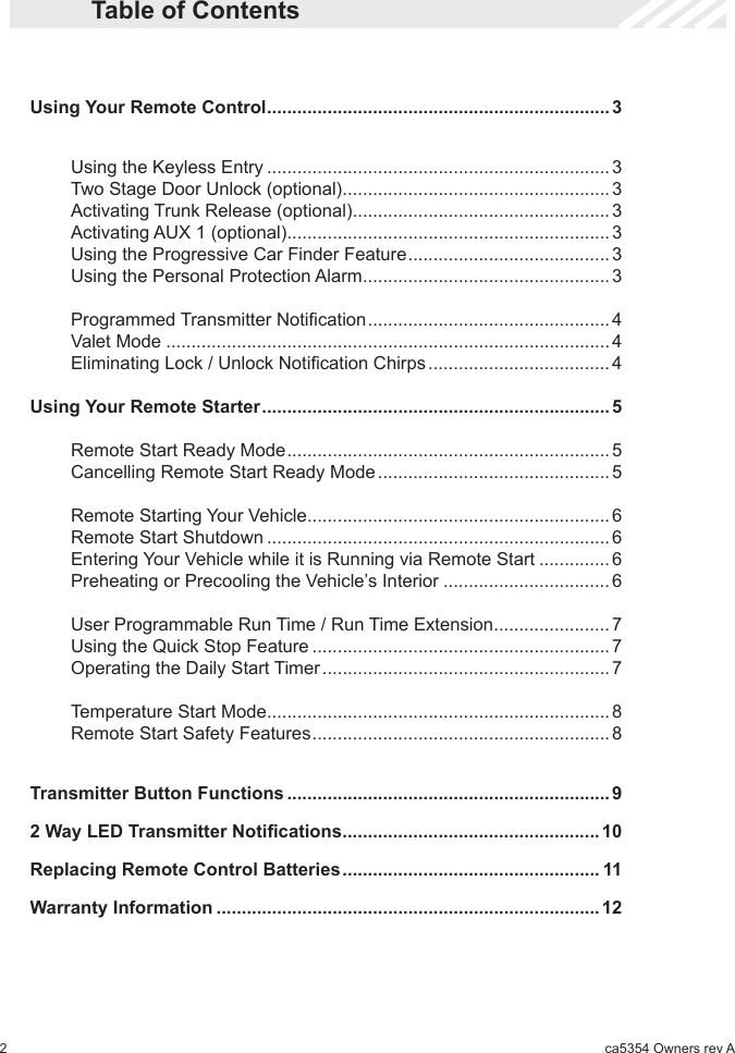 2ca5354 Owners rev A  Table of Contents  Using Your Remote Control .................................................................... 3     Using the Keyless Entry .................................................................... 3    Two Stage Door Unlock (optional) .....................................................3    Activating Trunk Release (optional) ...................................................3    Activating AUX 1 (optional) ................................................................3    Using the Progressive Car Finder Feature ........................................ 3    Using the Personal Protection Alarm .................................................3    Programmed Transmitter Notication ................................................4    Valet Mode ........................................................................................4    Eliminating Lock / Unlock Notication Chirps .................................... 4  Using Your Remote Starter ..................................................................... 5    Remote Start Ready Mode ................................................................ 5    Cancelling Remote Start Ready Mode .............................................. 5     Remote Starting Your Vehicle ............................................................ 6    Remote Start Shutdown .................................................................... 6    Entering Your Vehicle while it is Running via Remote Start .............. 6    Preheating or Precooling the Vehicle’s Interior ................................. 6    User Programmable Run Time / Run Time Extension ....................... 7    Using the Quick Stop Feature ........................................................... 7    Operating the Daily Start Timer ......................................................... 7    Temperature Start Mode .................................................................... 8    Remote Start Safety Features ........................................................... 8   Transmitter Button Functions ................................................................ 9 2WayLEDTransmitterNotications ................................................... 10  Replacing Remote Control Batteries ................................................... 11  Warranty Information ............................................................................ 12