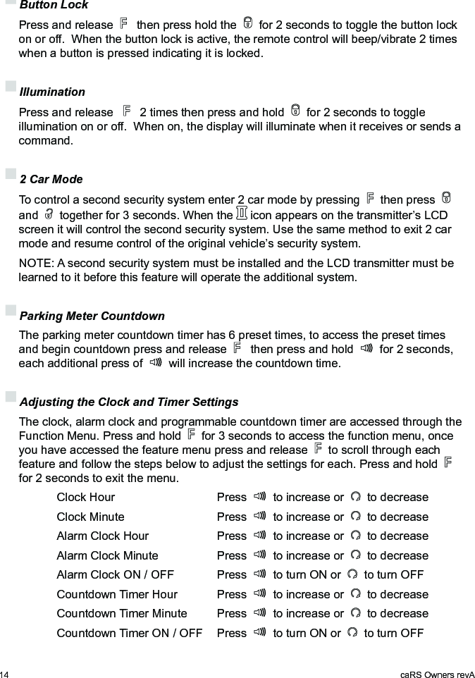 14 caRS Owners revA Button Lock Press and release    then press hold the   for 2 seconds to toggle the button lock on or off.  When the button lock is active, the remote control will beep/vibrate 2 times when a button is pressed indicating it is locked. Illumination Press and release     2 times then press and hold   for 2 seconds to toggle illumination on or off.  When on, the display will illuminate when it receives or sends a command. 2 Car Mode To control a second security system enter 2 car mode by pressing   then press   and   together for 3 seconds. When the   icon appears on the transmitter’s LCD screen it will control the second security system. Use the same method to exit 2 car mode and resume control of the original vehicle’s security system.  NOTE: A second security system must be installed and the LCD transmitter must be learned to it before this feature will operate the additional system. Parking Meter Countdown The parking meter countdown timer has 6 preset times, to access the preset times and begin countdown press and release    then press and hold   for 2 seconds, each additional press of   will increase the countdown time. Adjusting the Clock and Timer Settings The clock, alarm clock and programmable countdown timer are accessed through the Function Menu. Press and hold   for 3 seconds to access the function menu, once you have accessed the feature menu press and release   to scroll through each feature and follow the steps below to adjust the settings for each. Press and hold   for 2 seconds to exit the menu.    Clock Hour      Press   to increase or   to decrease    Clock Minute      Press   to increase or   to decrease    Alarm Clock Hour    Press   to increase or   to decrease    Alarm Clock Minute    Press   to increase or   to decrease    Alarm Clock ON / OFF  Press   to turn ON or   to turn OFF    Countdown Timer Hour  Press   to increase or   to decrease    Countdown Timer Minute  Press   to increase or   to decrease    Countdown Timer ON / OFF  Press   to turn ON or   to turn OFF