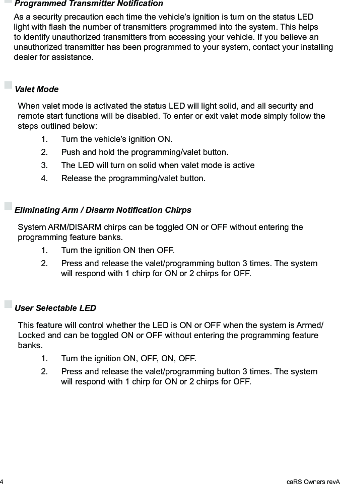 4caRS Owners revA Programmed Transmitter Notication  As a security precaution each time the vehicle’s ignition is turn on the status LED light with ash the number of transmitters programmed into the system. This helps to identify unauthorized transmitters from accessing your vehicle. If you believe an unauthorized transmitter has been programmed to your system, contact your installing dealer for assistance. Valet Mode  When valet mode is activated the status LED will light solid, and all security and    remote start functions will be disabled. To enter or exit valet mode simply follow the    steps  outlined below:    1.   Turn the vehicle’s ignition ON.    2.   Push and hold the programming/valet button.    3.   The LED will turn on solid when valet mode is active    4.   Release the programming/valet button. Eliminating Arm / Disarm Notication Chirps   System ARM/DISARM chirps can be toggled ON or OFF without entering the programming feature banks.    1.   Turn the ignition ON then OFF.    2.   Press and release the valet/programming button 3 times. The system      will respond with 1 chirp for ON or 2 chirps for OFF. User Selectable LED   This feature will control whether the LED is ON or OFF when the system is Armed/Locked and can be toggled ON or OFF without entering the programming feature banks.    1.   Turn the ignition ON, OFF, ON, OFF.    2.   Press and release the valet/programming button 3 times. The system      will respond with 1 chirp for ON or 2 chirps for OFF.