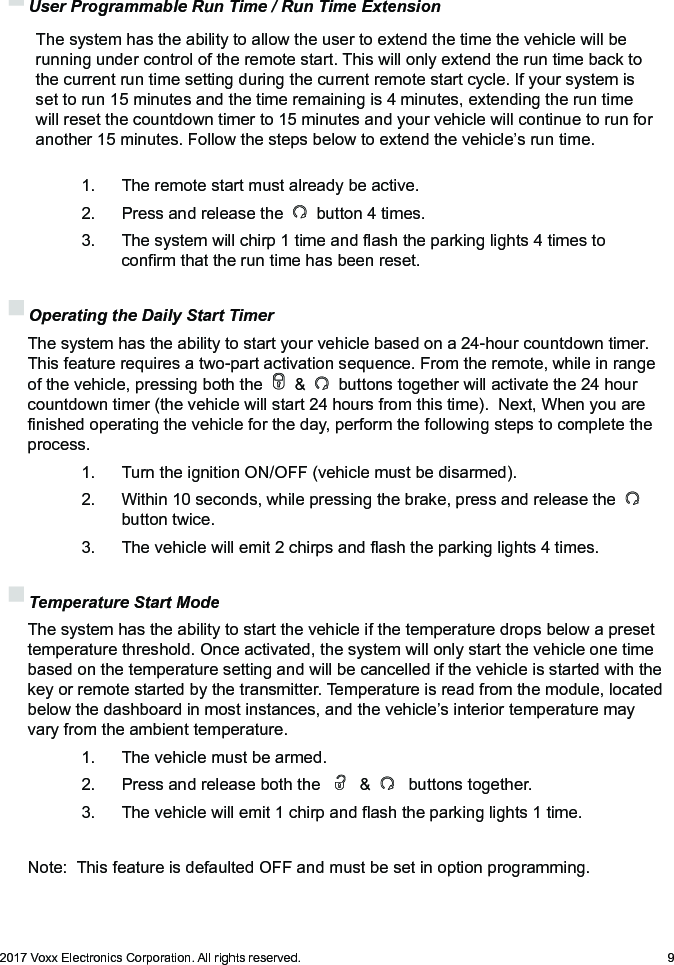 92017 Voxx Electronics Corporation. All rights reserved. User Programmable Run Time / Run Time Extension   The system has the ability to allow the user to extend the time the vehicle will be running under control of the remote start. This will only extend the run time back to the current run time setting during the current remote start cycle. If your system is set to run 15 minutes and the time remaining is 4 minutes, extending the run time will reset the countdown timer to 15 minutes and your vehicle will continue to run for another 15 minutes. Follow the steps below to extend the vehicle’s run time.    1.  The remote start must already be active.    2.   Press and release the   button 4 times.    3.   The system will chirp 1 time and ash the parking lights 4 times to      conrm that the run time has been reset. Operating the Daily Start Timer The system has the ability to start your vehicle based on a 24-hour countdown timer.  This feature requires a two-part activation sequence. From the remote, while in range of the vehicle, pressing both the   &amp;   buttons together will activate the 24 hour countdown timer (the vehicle will start 24 hours from this time).  Next, When you are nished operating the vehicle for the day, perform the following steps to complete the process.     1.   Turn the ignition ON/OFF (vehicle must be disarmed).    2.   Within 10 seconds, while pressing the brake, press and release the        button twice.    3.   The vehicle will emit 2 chirps and ash the parking lights 4 times. Temperature Start Mode  The system has the ability to start the vehicle if the temperature drops below a preset temperature threshold. Once activated, the system will only start the vehicle one time based on the temperature setting and will be cancelled if the vehicle is started with the key or remote started by the transmitter. Temperature is read from the module, located below the dashboard in most instances, and the vehicle’s interior temperature may vary from the ambient temperature.    1.   The vehicle must be armed.    2.   Press and release both the     &amp;    buttons together.    3.   The vehicle will emit 1 chirp and ash the parking lights 1 time.   Note:  This feature is defaulted OFF and must be set in option programming.