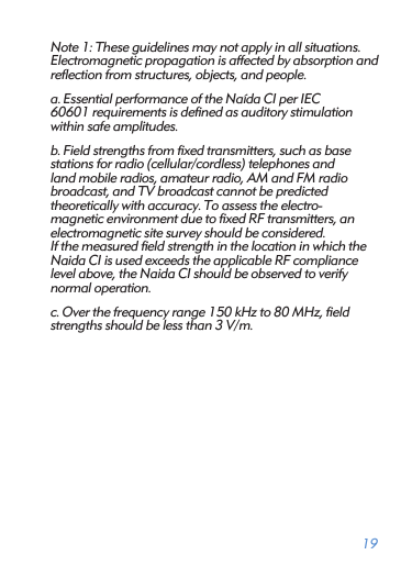 19Note 1: These guidelines may not apply in all situations.Electromagnetic propagation is affected by absorption and reﬂection from structures, objects, and people. a. Essential performance of the Naída CI per IEC  60601 requirements is deﬁned as auditory stimulation within safe amplitudes.b. Field strengths from ﬁxed transmitters, such as base  stations for radio (cellular/cordless) telephones and  land mobile radios, amateur radio, AM and FM radio  broadcast, and TV broadcast cannot be predicted  theoretically with accuracy. To assess the electro- magnetic environment due to ﬁxed RF transmitters, an electromagnetic site survey should be considered. If the measured ﬁeld strength in the location in which the Naida CI is used exceeds the applicable RF compliance level above, the Naida CI should be observed to verify normal operation.c. Over the frequency range 150 kHz to 80 MHz, ﬁeld strengths should be less than 3 V/m. 