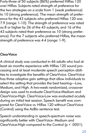 25Forty-three of 50 subjects (86%) preferred HiRes 120 over HiRes. Subjects rated strength of preference for the two strategies on a scale from 1 (weak preference) to 10 (strong preference). The mean strength of prefer-ence for the 43 subjects who preferred HiRes 120 was 7.9 (range: 1-10). The strength of preference was rated as 8 or higher by 26 of the 43 subjects, and 16 of the 43 subjects rated their preference as 10 (strong prefer-ence). For the 7 subjects who preferred HiRes, the mean strength of preference was 4.4 (range: 1-9).ClearVoiceA clinical study was conducted in 46 adults who had at least six months experience with HiRes 120 sound pro-cessing and at least moderate speech perception abili-ties to investigate the beneﬁts of ClearVoice. ClearVoice has three adaptive gain settings that allow individuals to select the setting that provides the best hearing—Low, Medium, and High. A two-week randomized, crossover design was used to evaluate ClearVoice-Medium and ClearVoice-High. ClearVoice-Low was evaluated acutely during an initial test session. Speech beneﬁt was com-pared for ClearVoice vs. HiRes 120 without ClearVoice (Control) using the AzBio sentence test.Speech understanding in speech-spectrum noise was signiﬁcantly better with ClearVoice- Medium and ClearVoice-High compared to the Control (p &lt; .0001). 