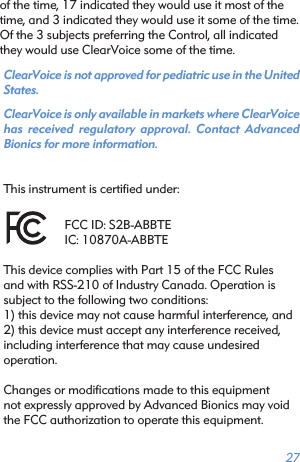 27of the time, 17 indicated they would use it most of the time, and 3 indicated they would use it some of the time. Of the 3 subjects preferring the Control, all indicated they would use ClearVoice some of the time. ClearVoice is not approved for pediatric use in the United States.ClearVoice is only available in markets where ClearVoice has received regulatory approval. Contact Advanced  Bionics for more information.This instrument is certiﬁed under:FCC ID: S2B-ABBTEIC: 10870A-ABBTEThis device complies with Part 15 of the FCC Rulesand with RSS-210 of Industry Canada. Operation issubject to the following two conditions:1) this device may not cause harmful interference, and2) this device must accept any interference received,including interference that may cause undesiredoperation.Changes or modiﬁcations made to this equipmentnot expressly approved by Advanced Bionics may void the FCC authorization to operate this equipment. 
