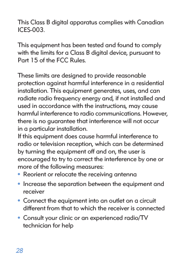  28This Class B digital apparatus complies with CanadianICES-003.This equipment has been tested and found to complywith the limits for a Class B digital device, pursuant toPart 15 of the FCC Rules.These limits are designed to provide reasonableprotection against harmful interference in a residentialinstallation. This equipment generates, uses, and canradiate radio frequency energy and, if not installed andused in accordance with the instructions, may causeharmful interference to radio communications. However,there is no guarantee that interference will not occurin a particular installation.If this equipment does cause harmful interference toradio or television reception, which can be determinedby turning the equipment off and on, the user isencouraged to try to correct the interference by one ormore of the following measures:• Reorient or relocate the receiving antenna• Increase the separation between the equipment and receiver• Connect the equipment into an outlet on a circuit  different from that to which the receiver is connected• Consult your clinic or an experienced radio/TV  technician for help 