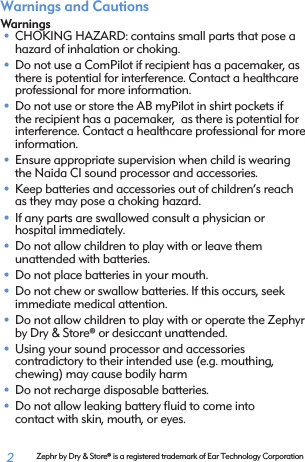  2Warnings and CautionsWarnings• CHOKING HAZARD: contains small parts that pose a hazard of inhalation or choking. • Do not use a ComPilot if recipient has a pacemaker, as there is potential for interference. Contact a healthcare professional for more information.• Do not use or store the AB myPilot in shirt pockets if the recipient has a pacemaker,  as there is potential for interference. Contact a healthcare professional for more information.• Ensure appropriate supervision when child is wearing the Naida CI sound processor and accessories.• Keep batteries and accessories out of children’s reach as they may pose a choking hazard.• If any parts are swallowed consult a physician or  hospital immediately.• Do not allow children to play with or leave them  unattended with batteries.• Do not place batteries in your mouth.• Do not chew or swallow batteries. If this occurs, seek  immediate medical attention.• Do not allow children to play with or operate the Zephyr by Dry &amp; Store® or desiccant unattended.• Using your sound processor and accessories  contradictory to their intended use (e.g. mouthing, chewing) may cause bodily harm • Do not recharge disposable batteries.• Do not allow leaking battery ﬂuid to come into  contact with skin, mouth, or eyes.Zephr by Dry &amp; Store® is a registered trademark of Ear Technology Corporation