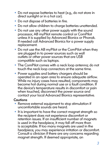 3• Do not expose batteries to heat (e.g., do not store in direct sunlight or in a hot car).• Do not dispose of batteries in ﬁre.• Do not allow children to charge batteries unattended.• Do not use any other power supply with the sound  processor, AB myPilot remote control or ComPilot unless it is supplied by Advanced Bionics or Phonak. If needed call Advanced Bionics for a power supply replacement. • Do not use the AB myPilot or the ComPilot when they are plugged in to power sources such as wall  outlets or other power sources that are USB  compatible such as laptops.• The ComPilot comes with a neck loop antenna; do not touch the neck loop connectors at the same time.• Power supplies and battery chargers should be  operated in an open area to ensure adequate airﬂow. While no injury cases have resulted, components may become hot during normal use or a fault condition. If the device’s temperature results in discomfort or pain when touched, disconnect the power source and  contact your local Advanced Bionics representative.Cautions• Remove external equipment to stop stimulation if  uncomfortable sounds are heard.• It is important to have the correct magnet strength so the recipient does not experience discomfort or  retention issues. If an insufﬁcient number of magnets is used in the headpiece, it may fall off more than is acceptable. If too many magnets are used in the headpiece, you may experience irritation or discomfort. Consult a clinician if there are any concerns regarding magnet strength. If deemed appropriate, an  