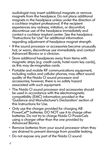  4audiologist may insert additional magnets or remove magnets from the headpiece. Do not place additional magnets in the headpiece unless under the direction of a cochlear implant professional. If the recipient  experiences any redness, irritation, or discomfort,  discontinue use of the headpiece immediately and  contact a cochlear implant center. See the headpiece  “Instructions for Use” for additional information  regarding adjustment of headpiece magnet strength.• If the sound processor or accessories become unusually hot, or warm, discontinue use immediately and contact Advanced Bionics or a clinician.• Store additional headpieces away from items with  magnetic strips (e.g. credit cards, hotel room key cards), as this may de-magnetize cards.• Portable and mobile RF communications equipment, including radios and cellular phones, may affect sound quality of the Naida CI sound processor and  accessories; however, there is no safety hazard  associated with such equipment.• The Naida CI sound processor and accessories should be used in accordance with the electromagnetic  compatibility (EMC) information provided in the  ‘Guidance and Manufacturer’s Declaration’ section of this Instructions for Use.• Only use the charger provided for charging AB  PowerCel™ batteries. DO NOT use it to charge other batteries. Do not try to charge Naida CI PowerCels using a charger other than the one provided by  Advanced Bionics.• Remove batteries from your sound processor when they are drained to prevent damage from possible leaking.• Do not expose any part of the Naida CI sound  