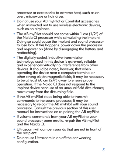 5processor or accessories to extreme heat, such as an oven, microwave or hair dryer.• Do not use your AB myPilot or ComPilot accessories when instructed not to use wireless electronic devices, such as on airplanes.• The AB myPilot should not come within 1 cm (1/2”) of the Naida CI processor while stimulating the implant. Doing so could cause the implant and sound processor to lose lock. If this happens, power down the processor and re-power on (done by disengaging the battery and reattaching).• The digitally-coded, inductive transmission  technology used in this device is extremely reliable  and experiences virtually no interference from other devices. It should be noted, however, that when  operating the device near a computer terminal or  other strong electromagnetic ﬁelds, it may be necessary to be at least 60 cm (24”) away to ensure proper  operation. If the Naida CI does not respond to the  implant device because of an unusual ﬁeld disturbance, move away from the disturbing ﬁeld.• If the AB myPilot stops being able to transmit  commands to the sound processor, it may be  necessary to re-pair the AB myPilot with your sound processor. Consult the previous section of this user manual for instructions on re-pairing the AB myPilot.• If volume commands from your AB myPilot to your sound processor seem erratic, re-pair the AB myPilot and the Naida CI. • Ultrazoom will dampen sounds that are not in front of the recipient. • Do not use Ultrazoom in an off-the-ear wearing  conﬁguration.