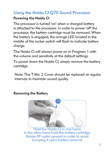 7Using the Naída CI Q70 Sound ProcessorPowering the Naída CIThe processor is turned ‘on’ when a charged battery is attached to the processor. In order to power ‘off’ the processor, the battery cartridge must be removed. When the battery is engaged, the orange LED located in the middle of the rocker switch will ﬂash to indicate battery charge. The Naída CI will always power on in Program 1 with the volume and sensitivity at the default settings. To power down the Naída CI, simply remove the battery cartridge.Note: The T-Mic 2 Cover should be replaced at regular intervals to maintain sound quality.Removing the Battery 1Hold the Naída CI in one hand. In the other hand hold the battery cartridge.  Rotate RF cable upward in order to avoid  bumping it upon battery removal.