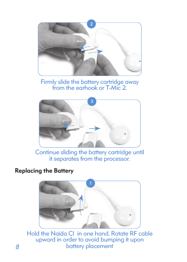  8 2Firmly slide the battery cartridge away  from the earhook or T-Mic 2. 3Continue sliding the battery cartridge until  it separates from the processor.Replacing the Battery 1Hold the Naída CI  in one hand. Rotate RF cable  upward in order to avoid bumping it upon  battery placement