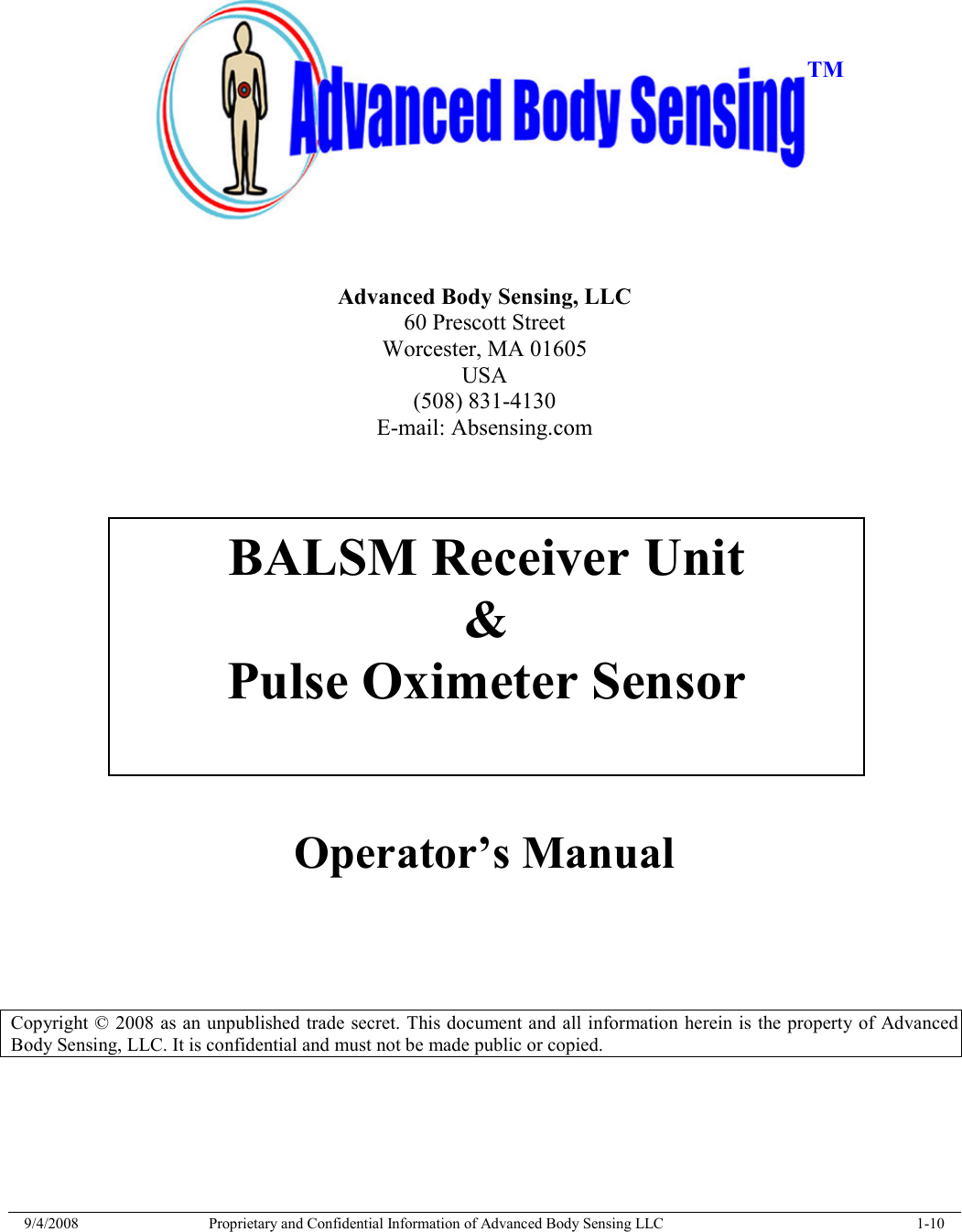  9/4/2008  Proprietary and Confidential Information of Advanced Body Sensing LLC    1-10        Advanced Body Sensing, LLC 60 Prescott Street Worcester, MA 01605 USA (508) 831-4130 E-mail: Absensing.com    Operator’s Manual      Copyright © 2008 as an unpublished trade secret. This document and all information herein is the property of Advanced Body Sensing, LLC. It is confidential and must not be made public or copied.  BALSM Receiver Unit &amp; Pulse Oximeter Sensor  TM 