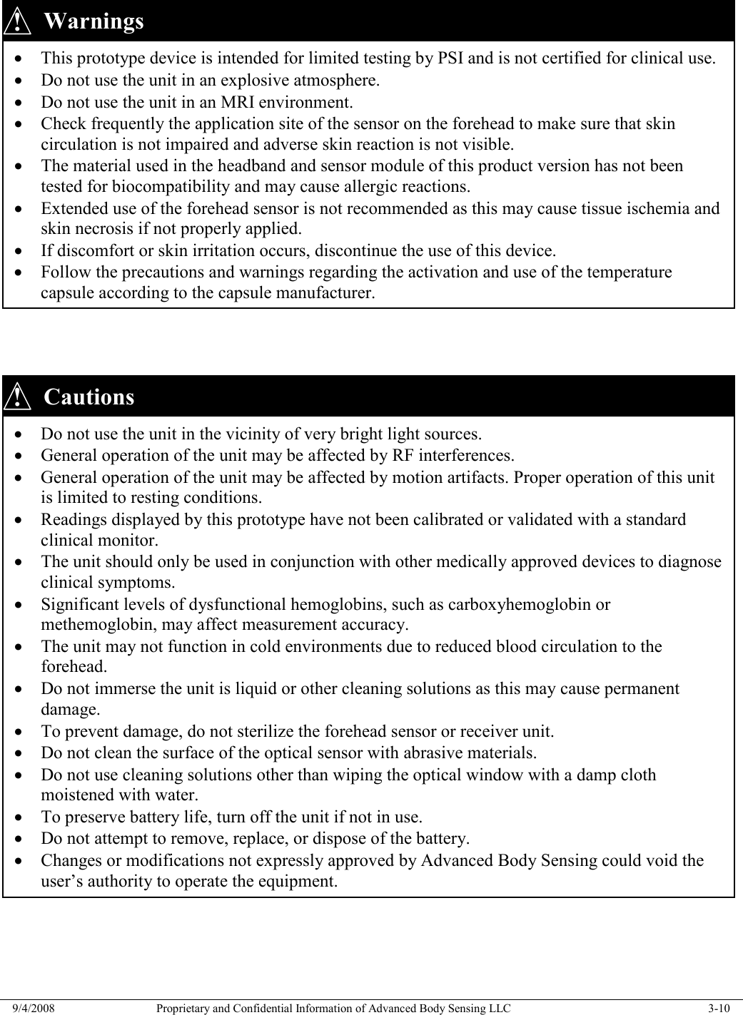  9/4/2008  Proprietary and Confidential Information of Advanced Body Sensing LLC    3-10           Cautions • Do not use the unit in the vicinity of very bright light sources. • General operation of the unit may be affected by RF interferences. • General operation of the unit may be affected by motion artifacts. Proper operation of this unit is limited to resting conditions. • Readings displayed by this prototype have not been calibrated or validated with a standard clinical monitor. • The unit should only be used in conjunction with other medically approved devices to diagnose clinical symptoms. • Significant levels of dysfunctional hemoglobins, such as carboxyhemoglobin or methemoglobin, may affect measurement accuracy. • The unit may not function in cold environments due to reduced blood circulation to the forehead. • Do not immerse the unit is liquid or other cleaning solutions as this may cause permanent damage. • To prevent damage, do not sterilize the forehead sensor or receiver unit. • Do not clean the surface of the optical sensor with abrasive materials. • Do not use cleaning solutions other than wiping the optical window with a damp cloth moistened with water. • To preserve battery life, turn off the unit if not in use. • Do not attempt to remove, replace, or dispose of the battery. • Changes or modifications not expressly approved by Advanced Body Sensing could void the user’s authority to operate the equipment. •!      Warnings • This prototype device is intended for limited testing by PSI and is not certified for clinical use. • Do not use the unit in an explosive atmosphere. • Do not use the unit in an MRI environment. • Check frequently the application site of the sensor on the forehead to make sure that skin circulation is not impaired and adverse skin reaction is not visible. • The material used in the headband and sensor module of this product version has not been tested for biocompatibility and may cause allergic reactions. • Extended use of the forehead sensor is not recommended as this may cause tissue ischemia and skin necrosis if not properly applied. • If discomfort or skin irritation occurs, discontinue the use of this device. • Follow the precautions and warnings regarding the activation and use of the temperature capsule according to the capsule manufacturer. ! 