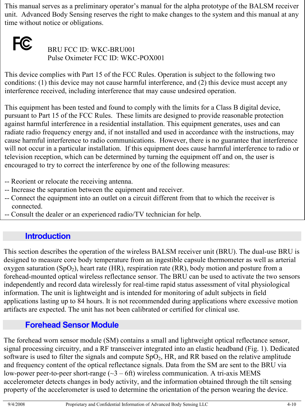  9/4/2008  Proprietary and Confidential Information of Advanced Body Sensing LLC    4-10                              Introduction This section describes the operation of the wireless BALSM receiver unit (BRU). The dual-use BRU is designed to measure core body temperature from an ingestible capsule thermometer as well as arterial oxygen saturation (SpO2), heart rate (HR), respiration rate (RR), body motion and posture from a forehead-mounted optical wireless reflectance sensor. The BRU can be used to activate the two sensors independently and record data wirelessly for real-time rapid status assessment of vital physiological information. The unit is lightweight and is intended for monitoring of adult subjects in field applications lasting up to 84 hours. It is not recommended during applications where excessive motion artifacts are expected. The unit has not been calibrated or certified for clinical use. Forehead Sensor Module The forehead worn sensor module (SM) contains a small and lightweight optical reflectance sensor, signal processing circuitry, and a RF transceiver integrated into an elastic headband (Fig. 1). Dedicated software is used to filter the signals and compute SpO2, HR, and RR based on the relative amplitude and frequency content of the optical reflectance signals. Data from the SM are sent to the BRU via low-power peer-to-peer short-range (~3 – 6ft) wireless communication. A tri-axis MEMS accelerometer detects changes in body activity, and the information obtained through the tilt sensing property of the accelerometer is used to determine the orientation of the person wearing the device. This manual serves as a preliminary operator’s manual for the alpha prototype of the BALSM receiver unit.  Advanced Body Sensing reserves the right to make changes to the system and this manual at any time without notice or obligations.    BRU FCC ID: WKC-BRU001       Pulse Oximeter FCC ID: WKC-POX001  This device complies with Part 15 of the FCC Rules. Operation is subject to the following two conditions: (1) this device may not cause harmful interference, and (2) this device must accept any interference received, including interference that may cause undesired operation.  This equipment has been tested and found to comply with the limits for a Class B digital device, pursuant to Part 15 of the FCC Rules.  These limits are designed to provide reasonable protection against harmful interference in a residential installation. This equipment generates, uses and can radiate radio frequency energy and, if not installed and used in accordance with the instructions, may cause harmful interference to radio communications.  However, there is no guarantee that interference will not occur in a particular installation.  If this equipment does cause harmful interference to radio or television reception, which can be determined by turning the equipment off and on, the user is encouraged to try to correct the interference by one of the following measures:  -- Reorient or relocate the receiving antenna. -- Increase the separation between the equipment and receiver. -- Connect the equipment into an outlet on a circuit different from that to which the receiver is     connected. -- Consult the dealer or an experienced radio/TV technician for help. 