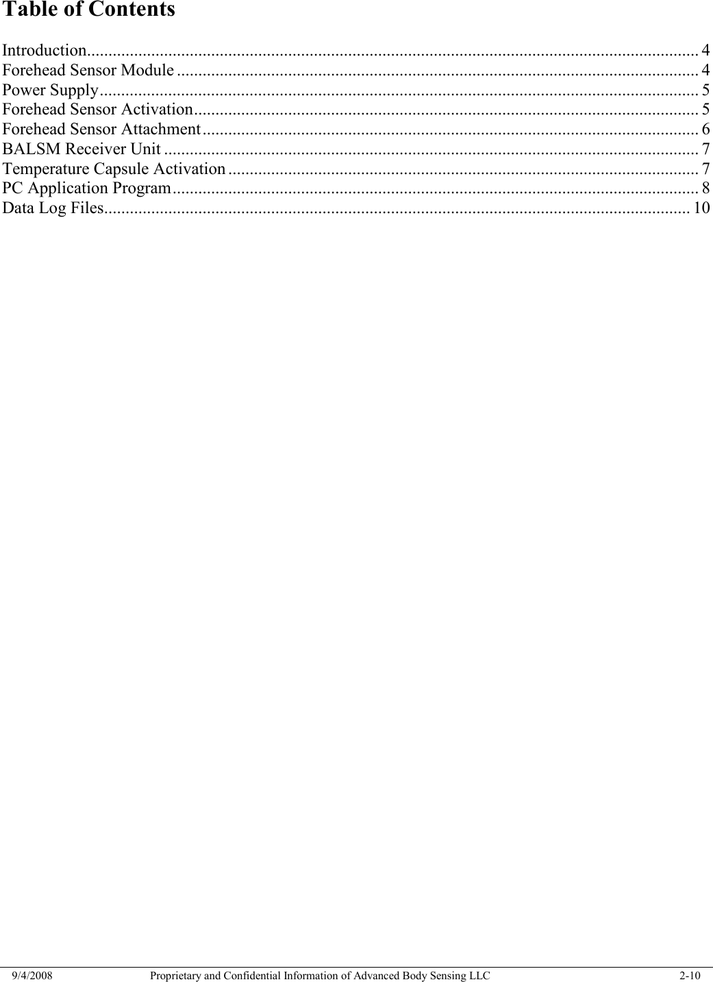  9/4/2008  Proprietary and Confidential Information of Advanced Body Sensing LLC    2-10  Table of Contents  Introduction............................................................................................................................................... 4 Forehead Sensor Module .......................................................................................................................... 4 Power Supply............................................................................................................................................ 5 Forehead Sensor Activation...................................................................................................................... 5 Forehead Sensor Attachment.................................................................................................................... 6 BALSM Receiver Unit ............................................................................................................................. 7 Temperature Capsule Activation .............................................................................................................. 7 PC Application Program........................................................................................................................... 8 Data Log Files......................................................................................................................................... 10 