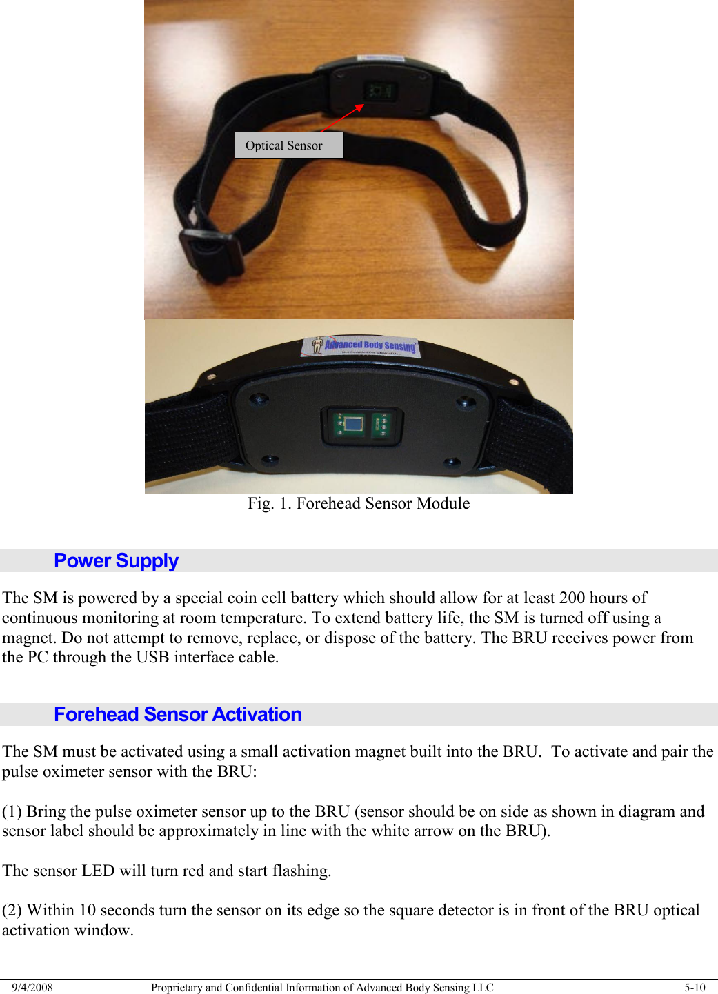  9/4/2008  Proprietary and Confidential Information of Advanced Body Sensing LLC    5-10   Fig. 1. Forehead Sensor Module  Power Supply The SM is powered by a special coin cell battery which should allow for at least 200 hours of continuous monitoring at room temperature. To extend battery life, the SM is turned off using a magnet. Do not attempt to remove, replace, or dispose of the battery. The BRU receives power from the PC through the USB interface cable.  Forehead Sensor Activation The SM must be activated using a small activation magnet built into the BRU.  To activate and pair the pulse oximeter sensor with the BRU:  (1) Bring the pulse oximeter sensor up to the BRU (sensor should be on side as shown in diagram and sensor label should be approximately in line with the white arrow on the BRU).  The sensor LED will turn red and start flashing.  (2) Within 10 seconds turn the sensor on its edge so the square detector is in front of the BRU optical activation window.  Optical Sensor 