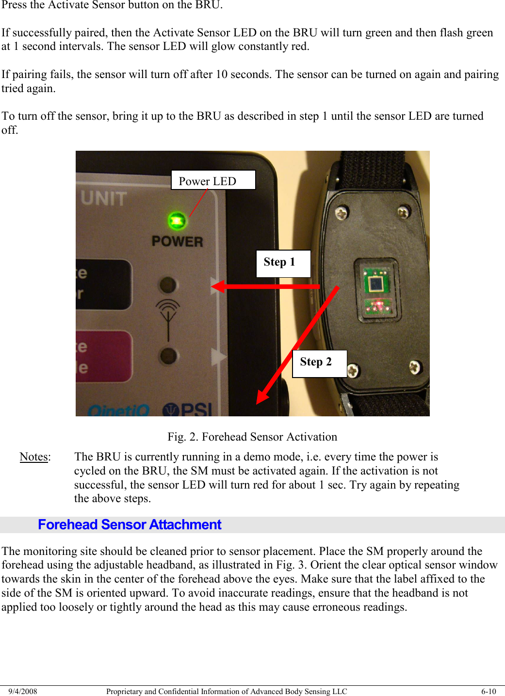  9/4/2008  Proprietary and Confidential Information of Advanced Body Sensing LLC    6-10  Press the Activate Sensor button on the BRU.  If successfully paired, then the Activate Sensor LED on the BRU will turn green and then flash green at 1 second intervals. The sensor LED will glow constantly red.  If pairing fails, the sensor will turn off after 10 seconds. The sensor can be turned on again and pairing tried again.  To turn off the sensor, bring it up to the BRU as described in step 1 until the sensor LED are turned off.    Fig. 2. Forehead Sensor Activation Notes:  The BRU is currently running in a demo mode, i.e. every time the power is     cycled on the BRU, the SM must be activated again. If the activation is not      successful, the sensor LED will turn red for about 1 sec. Try again by repeating      the above steps. Forehead Sensor Attachment The monitoring site should be cleaned prior to sensor placement. Place the SM properly around the forehead using the adjustable headband, as illustrated in Fig. 3. Orient the clear optical sensor window towards the skin in the center of the forehead above the eyes. Make sure that the label affixed to the side of the SM is oriented upward. To avoid inaccurate readings, ensure that the headband is not applied too loosely or tightly around the head as this may cause erroneous readings. Step 1 Step 2 Power LED 