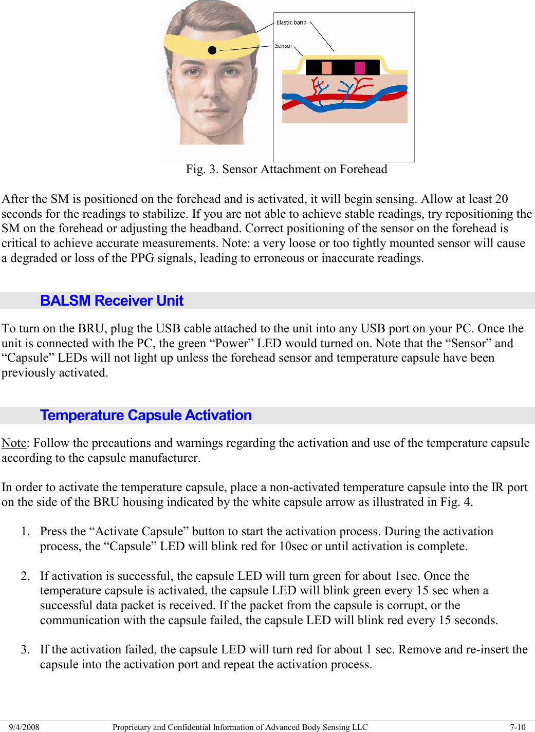  9/4/2008  Proprietary and Confidential Information of Advanced Body Sensing LLC    7-10   Fig. 3. Sensor Attachment on Forehead  After the SM is positioned on the forehead and is activated, it will begin sensing. Allow at least 20 seconds for the readings to stabilize. If you are not able to achieve stable readings, try repositioning the SM on the forehead or adjusting the headband. Correct positioning of the sensor on the forehead is critical to achieve accurate measurements. Note: a very loose or too tightly mounted sensor will cause a degraded or loss of the PPG signals, leading to erroneous or inaccurate readings.  BALSM Receiver Unit To turn on the BRU, plug the USB cable attached to the unit into any USB port on your PC. Once the unit is connected with the PC, the green “Power” LED would turned on. Note that the “Sensor” and “Capsule” LEDs will not light up unless the forehead sensor and temperature capsule have been previously activated.  Temperature Capsule Activation Note: Follow the precautions and warnings regarding the activation and use of the temperature capsule according to the capsule manufacturer.  In order to activate the temperature capsule, place a non-activated temperature capsule into the IR port on the side of the BRU housing indicated by the white capsule arrow as illustrated in Fig. 4.  1. Press the “Activate Capsule” button to start the activation process. During the activation process, the “Capsule” LED will blink red for 10sec or until activation is complete.  2. If activation is successful, the capsule LED will turn green for about 1sec. Once the temperature capsule is activated, the capsule LED will blink green every 15 sec when a successful data packet is received. If the packet from the capsule is corrupt, or the communication with the capsule failed, the capsule LED will blink red every 15 seconds.  3. If the activation failed, the capsule LED will turn red for about 1 sec. Remove and re-insert the capsule into the activation port and repeat the activation process.  