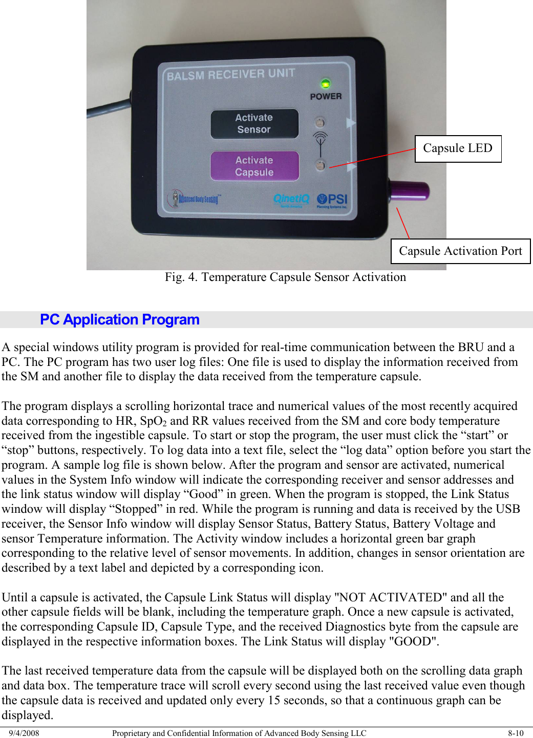  9/4/2008  Proprietary and Confidential Information of Advanced Body Sensing LLC    8-10   Fig. 4. Temperature Capsule Sensor Activation  PC Application Program A special windows utility program is provided for real-time communication between the BRU and a PC. The PC program has two user log files: One file is used to display the information received from the SM and another file to display the data received from the temperature capsule.  The program displays a scrolling horizontal trace and numerical values of the most recently acquired data corresponding to HR, SpO2 and RR values received from the SM and core body temperature received from the ingestible capsule. To start or stop the program, the user must click the “start” or “stop” buttons, respectively. To log data into a text file, select the “log data” option before you start the program. A sample log file is shown below. After the program and sensor are activated, numerical values in the System Info window will indicate the corresponding receiver and sensor addresses and the link status window will display “Good” in green. When the program is stopped, the Link Status window will display “Stopped” in red. While the program is running and data is received by the USB receiver, the Sensor Info window will display Sensor Status, Battery Status, Battery Voltage and sensor Temperature information. The Activity window includes a horizontal green bar graph corresponding to the relative level of sensor movements. In addition, changes in sensor orientation are described by a text label and depicted by a corresponding icon.  Until a capsule is activated, the Capsule Link Status will display &quot;NOT ACTIVATED&quot; and all the other capsule fields will be blank, including the temperature graph. Once a new capsule is activated, the corresponding Capsule ID, Capsule Type, and the received Diagnostics byte from the capsule are displayed in the respective information boxes. The Link Status will display &quot;GOOD&quot;.  The last received temperature data from the capsule will be displayed both on the scrolling data graph and data box. The temperature trace will scroll every second using the last received value even though the capsule data is received and updated only every 15 seconds, so that a continuous graph can be displayed. Capsule LED Capsule Activation Port 