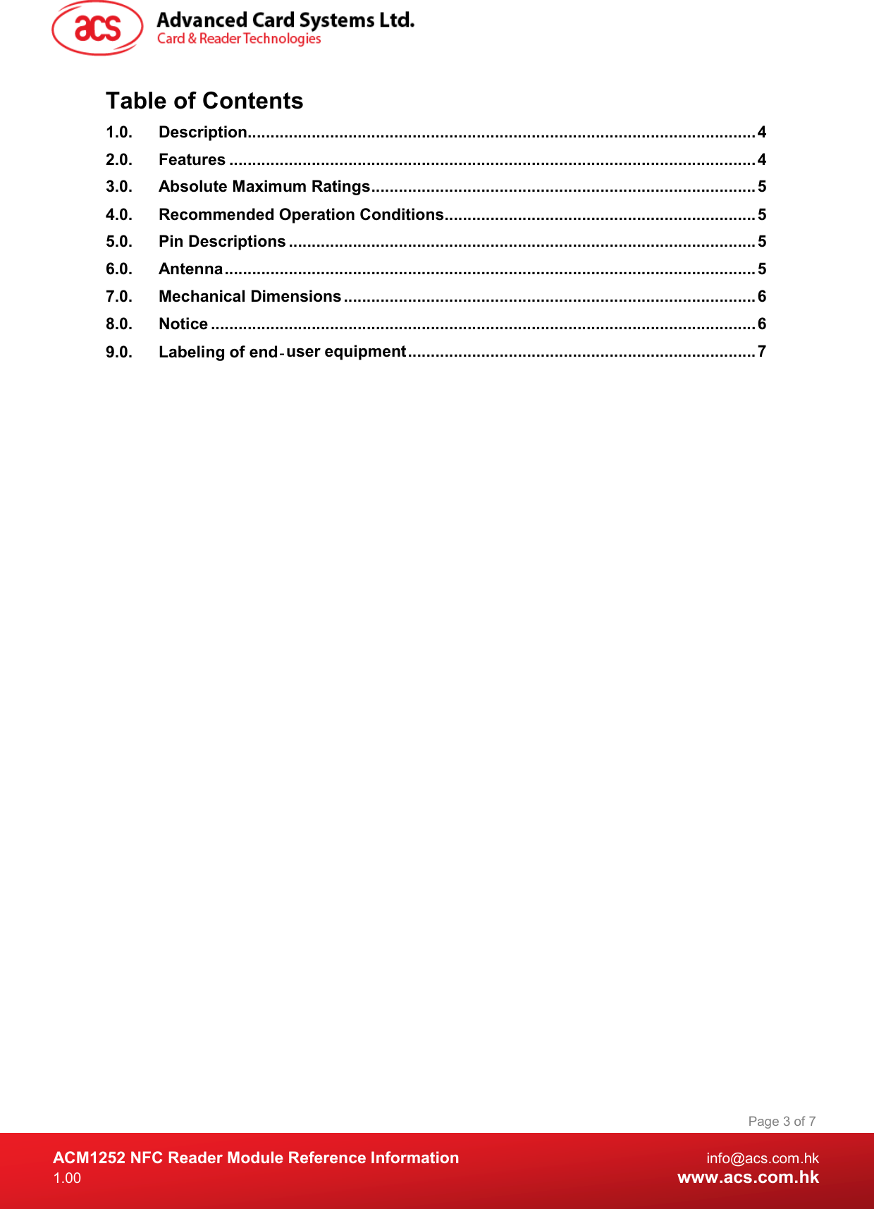  ACM1252 NFC Reader Module Reference Information  info@acs.com.hk 1.00  www.acs.com.hk Page 3 of 7 Table of Contents 1.0. Description............................................................................................................... 4 2.0. Features ................................................................................................................... 4 3.0. Absolute Maximum Ratings .................................................................................... 5 4.0. Recommended Operation Conditions .................................................................... 5 5.0. Pin Descriptions ...................................................................................................... 5 6.0. Antenna .................................................................................................................... 5 7.0. Mechanical Dimensions .......................................................................................... 6 8.0. Notice ....................................................................................................................... 6 9.0. Labeling of end‐user equipment ............................................................................ 7  