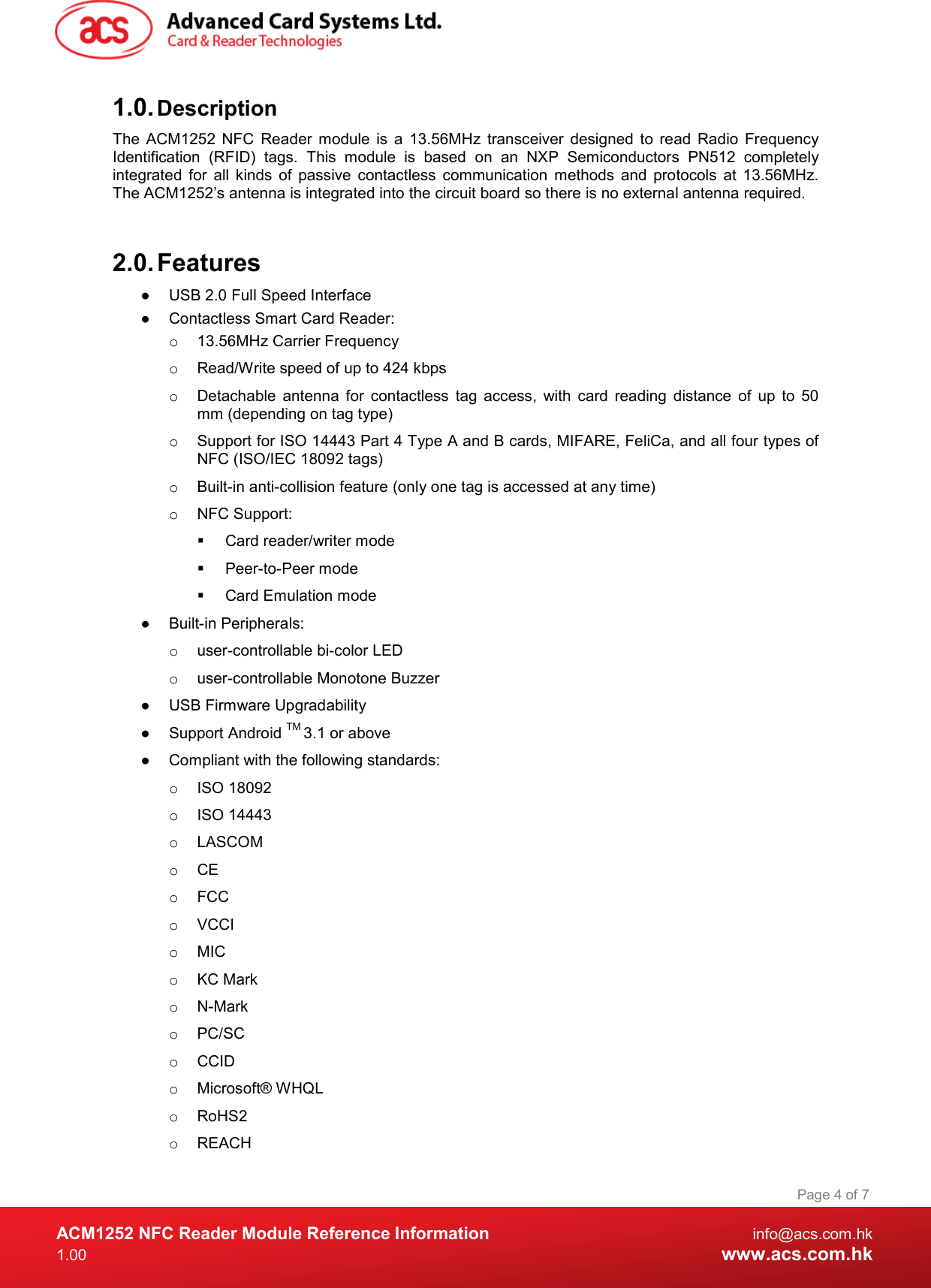  ACM1252 NFC Reader Module Reference Information  info@acs.com.hk 1.00  www.acs.com.hk Page 4 of 7 1.0. Description The  ACM1252  NFC  Reader  module  is  a  13.56MHz  transceiver  designed  to  read  Radio  Frequency Identification  (RFID)  tags.  This  module  is  based  on  an  NXP  Semiconductors  PN512  completely integrated  for  all  kinds  of  passive  contactless  communication  methods  and  protocols  at  13.56MHz. The ACM1252’s antenna is integrated into the circuit board so there is no external antenna required.   2.0. Features ●  USB 2.0 Full Speed Interface ●  Contactless Smart Card Reader: o  13.56MHz Carrier Frequency o  Read/Write speed of up to 424 kbps o  Detachable  antenna  for  contactless  tag  access,  with  card  reading  distance  of  up  to  50 mm (depending on tag type) o  Support for ISO 14443 Part 4 Type A and B cards, MIFARE, FeliCa, and all four types of NFC (ISO/IEC 18092 tags) o  Built-in anti-collision feature (only one tag is accessed at any time) o  NFC Support:   Card reader/writer mode   Peer-to-Peer mode   Card Emulation mode ●  Built-in Peripherals: o  user-controllable bi-color LED o  user-controllable Monotone Buzzer ●  USB Firmware Upgradability ●  Support Android TM 3.1 or above ●  Compliant with the following standards: o  ISO 18092 o  ISO 14443 o  LASCOM o  CE o  FCC o  VCCI o  MIC o  KC Mark o  N-Mark o  PC/SC o  CCID o  Microsoft® WHQL o  RoHS2 o  REACH 